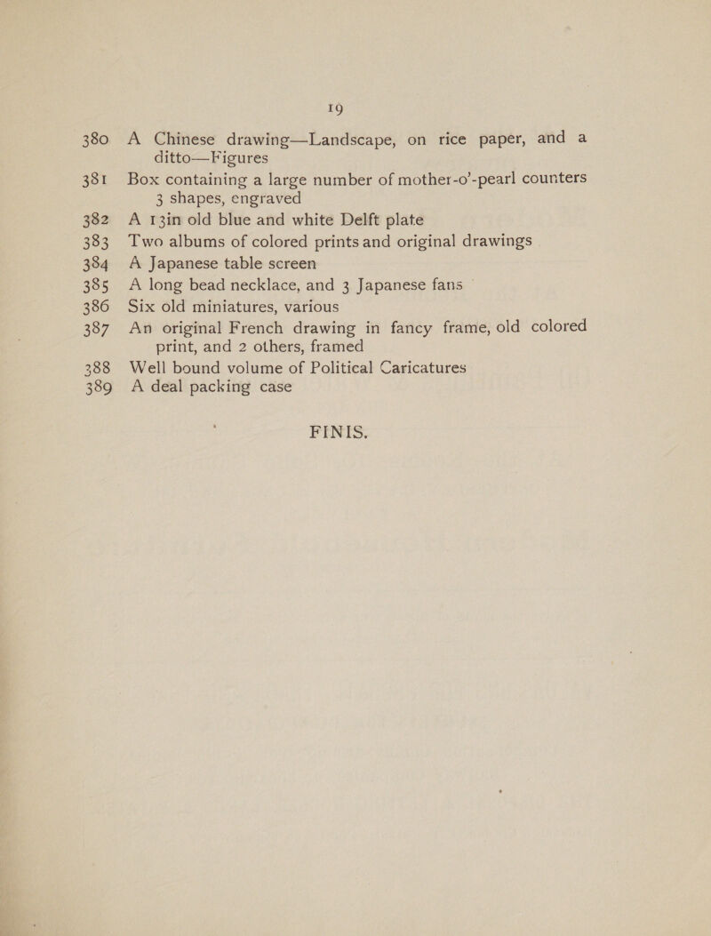 380 331 19 A Chinese drawing—Landscape, on rice paper, and a ditto—Figures Box containing a large number of mother-o’-pearl counters 3 shapes, engraved A 13in old blue and white Delft plate Two albums of colored prints and original drawings | A Japanese table screen A long bead necklace, and 3 Japanese fans — Six old miniatures, various An original French drawing in fancy frame, old colored print, and 2 others, framed Well bound volume of Political Caricatures A deal packing case FINIS.