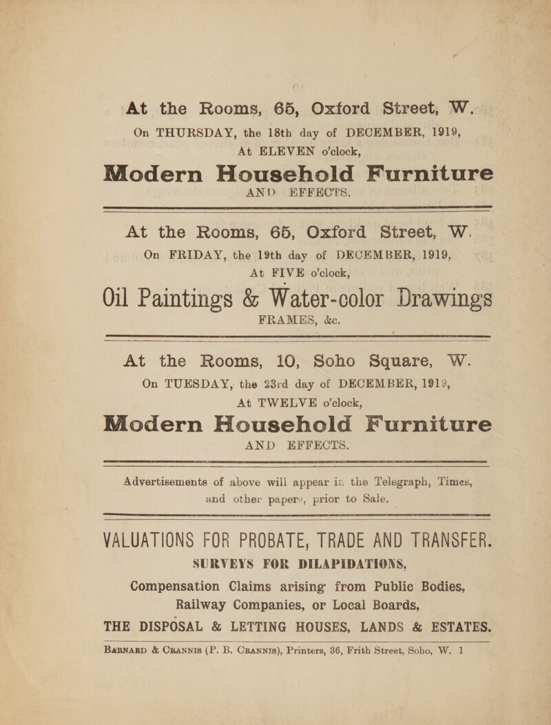 At the Rooms, 65, Oxford Street, W.. On THURSDAY, the 18th day of DECEMBER, 1919, At ELEVEN o’clock, Modern Household Furniture AND EFFECTS.  ———— At the Rooms, 65, Oxford Street, W. On FRIDAY, the 19th day of DECEMBER, 1919, At FIVE o'clock, Oil Paintings &amp; Water-color Drawings FRAMES, &amp;c.  At the Rooms, 10, Soho Square, W. On TUESDAY, the 23rd day of DECEMBER, 1812, At TWELVE o’clock, Miodern Household Furniture AND EFFECTS.   Advertisements of above will appear in the Telegraph, Times, and other paper, prior to Sale.    VALUATIONS FOR PROBATE, TRADE AND TRANSFER. SURVEYS FOR DILAPIDATIONS, Compensation Claims arising’ from Publie Bodies, Railway Companies, or Local Boards, THE DISPOSAL &amp; LETTING HOUSES, LANDS &amp; ESTATES. -Barnarp &amp; Crannis (P. B. Crannis), Printers, 36, Frith Street, Soho, W. 1 