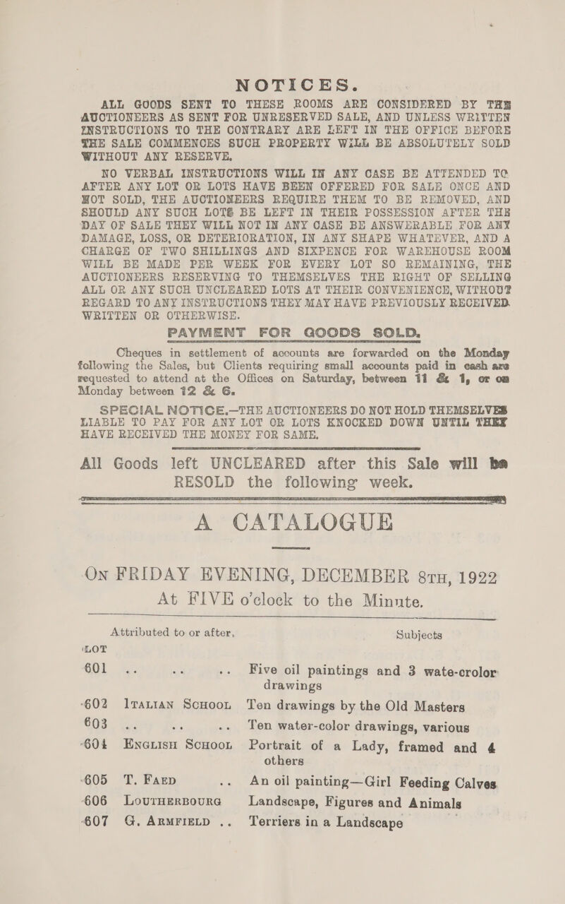 NOTICES. ALL GOODS SENT TO THESE ROOMS ARE CONSIDERED BY THE AUCTIONEERS AS SENT FOR UNRESERVED SALE, AND UNLESS WRITTEN ENSTRUCTIONS TO THE CONTRARY ARE LEFT IN THE OFFICE BEFORE THE SALE COMMENCES SUCH PROPERTY Will BE ABSOLUTELY SOLD WITHOUT ANY RESERVE, NO VERBAL INSTRUCTIONS WILL IN ANY CASE BE ATTENDED TO AFTER ANY LOT OR LOTS HAVE BEEN OFFERED FOR SALE ONCE AND WOT SOLD, THE AUCTIONEERS REQUIRE THEM TO BE REMOVED, AND SHOULD ANY SUCH LOT6 BE LEFT IN THEIR POSSESSION AFTER THE DAY OF SALE THEY WILL NOT IN ANY CASE BE ANSWERABLE FOR ANY DAMAGE, LOSS, OR DETERIORATION, IN ANY SHAPE WHATEVER, AND A CHARGE OF TWO SHILLINGS AND SIXPENCE FOR WAREHOUSE ROOM WILL BE MADE PER WEEK FOR EVERY LOT SO REMAINING, THE AUCTIONEERS RESERVING TO THEMSELVES THE RIGHT OF SELLING ALL OR ANY SUCH UNCLEARED LOTS AT THEIR CONVENIENCE, WITHOUT REGARD TO ANY INSTRUCTIONS THEY MAY HAVE PREVIOUSLY RECEIVED, WRITTEN OR OTHERWISE. PAYMENT FOR GOODS SOLD, Cheques in settlement of accounts are forwarded on the Monday following the Sales, but Clients requiring small accounts paid in cash are requested to attend at the Offices on Saturday, between 11 &amp; 1, or om Monday between 12 &amp; G, SPECIAL NOTICE.—THE AUCTIONEERS DO NOT HOLD THEMSELVES LIABLE TO PAY FOR ANY LOT OR LOTS ENOCKED DOWN UNTIL THEY HAVE RECEIVED THE MONEY FOR SAME, All Goods left UNCLEARED after this Sale will ba RESOLD the following week. A CATALOGUE On FRIDAY EVENING, DECEMBER 8TH, 1922 At FIVE o’clock to the Minute.      Attributed to or after, Subjects ‘LOT GOL ty; KS .. Five oil paintings and 3 wate-crolor drawings ‘602 Irattan ScHoon Ten drawings by the Old Masters COs. a2 ss .. Ten water-color drawings, various 604 Enotish Scuoon Portrait of a Lady, framed and 4 others 605 TT. Farep .. An oil painting—Girl Feeding Calves ‘606 LourHerBoura Landscape, Figures and Animals