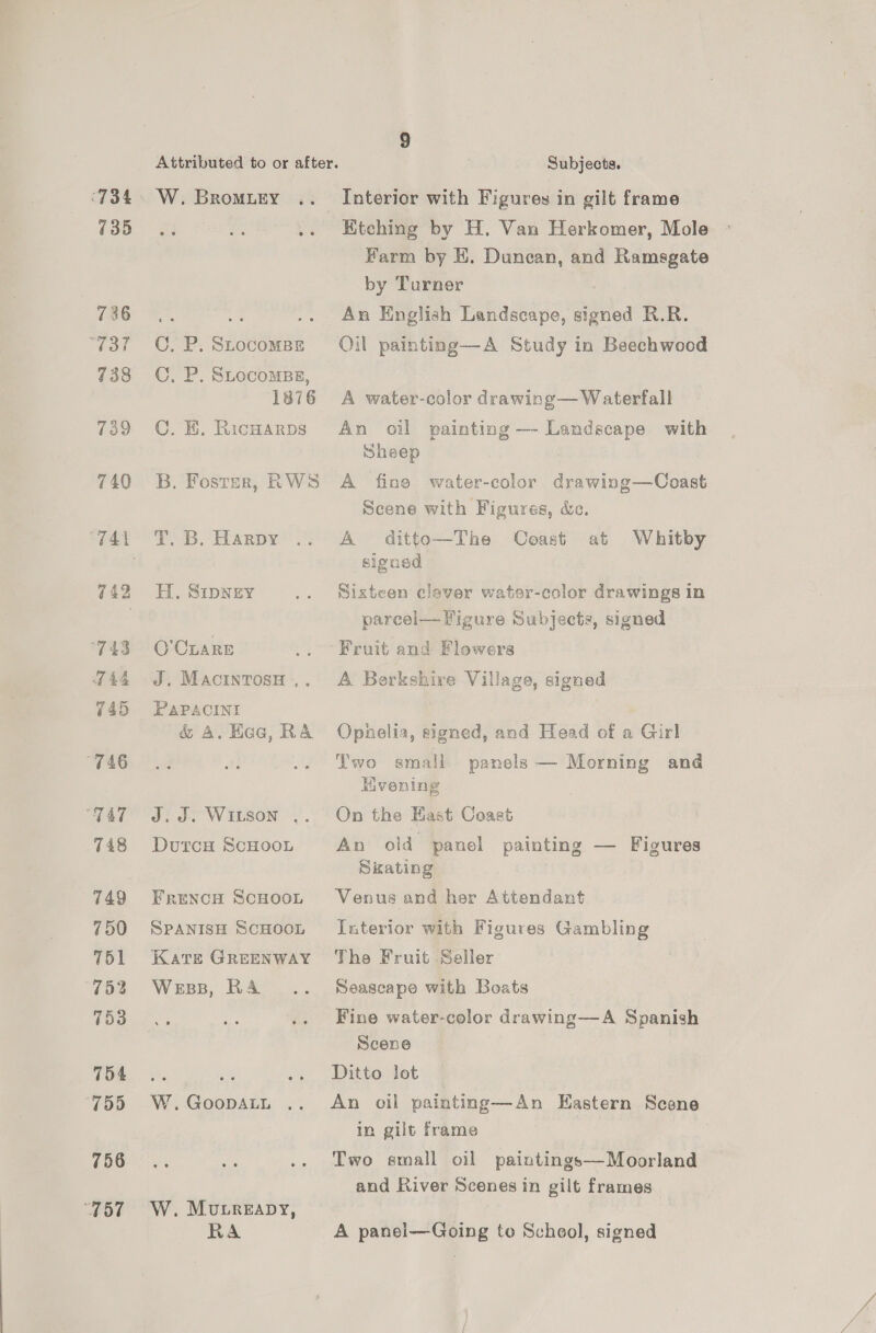 735 736 “Tat 738 739 740 743 TH 745 “746 “TAT 748 749 750 751 752 753 754 (755 756 “757 9 W. BroMuLey .. 8 C, P. SLOCOMBE C, P. StocomBE, ‘1876 C. KE. Ricwarps B. Foster, RWS T. B. Harpy H. SIDNEY O’CLARE J. MACINTOSH ,. PAPACINI &amp; A. Hac, RA J. WILSON . DutcH ScHooL FRENCH SCHOOL SPANISH SCHOOL Kate GREENWAY Wess, RA W.GoopDALL .. W. Mutreapy, Ra Interior with Figures in gilt frame Ktching by H. Van Herkomer, Mole Farm by E. Duncan, and Ramsgate by Turner An English Landscape, signed R.R. Oil painting—A Study in Beechwood A water-color drawing— Waterfall An oil painting —- Landscape with Sheep . A fine water-color drawing—Coast Scene with Figures, de. A ditto—The Coast at Whitby signed Sixteen clever water-color drawings in parcel— Figure Subjects, signed Fruit and Flowers A Berkshire Village, signed Ophelia, signed, and Head of a Girl Two small panels — Morning and Evening On the East Coast An old panel painting — Figures Skating Venus and her Attendant Taterior with Figures Gambling The Fruit Seller Seascape with Boats Fine water-color drawing—A Spanish Scene Ditto lot An oil painting—An Eastern Scene in gilt frame Two small oil paintings—Moorland and River Scenes in gilt frames A panel—Going to School, signed