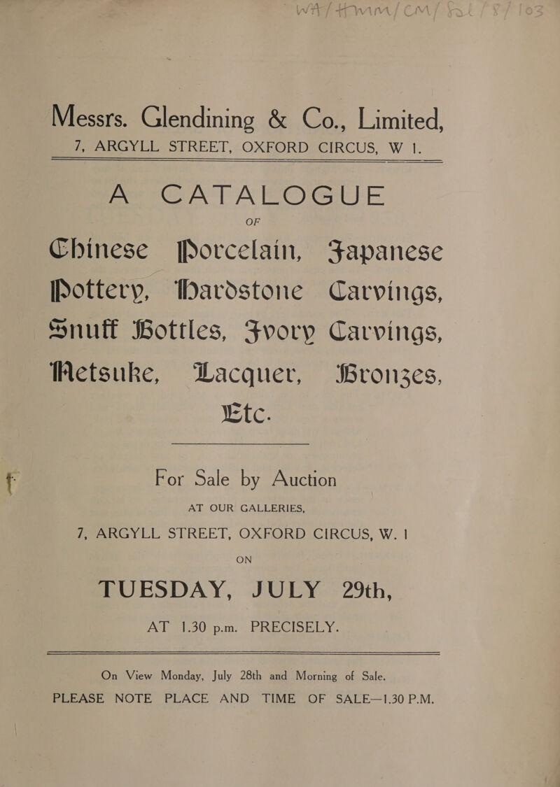 Messrs. Glendining &amp; Co., Limited, ey Lies REEL, OXPORDEGIRCUS, W 1. A CATALOGUE OF Chinese Porcelain, Japanese pottery, Dardstone Carvings, Snuff Bottles, Fvory Carvings, Wetsuke, DLacquer, Bronzes, tc. For Sale by Auction AT OUR GALLERIES, Peery LE STREET, OXFORD .CIRCUS) W. | ON TUESDAY, JULY 29th, AT }1.30 p.m... PRECISELY. On View Monday, July 28th and Morning of Sale. PLEASE NOTE PLACE AND TIME OF SALE—1.30 P.M.