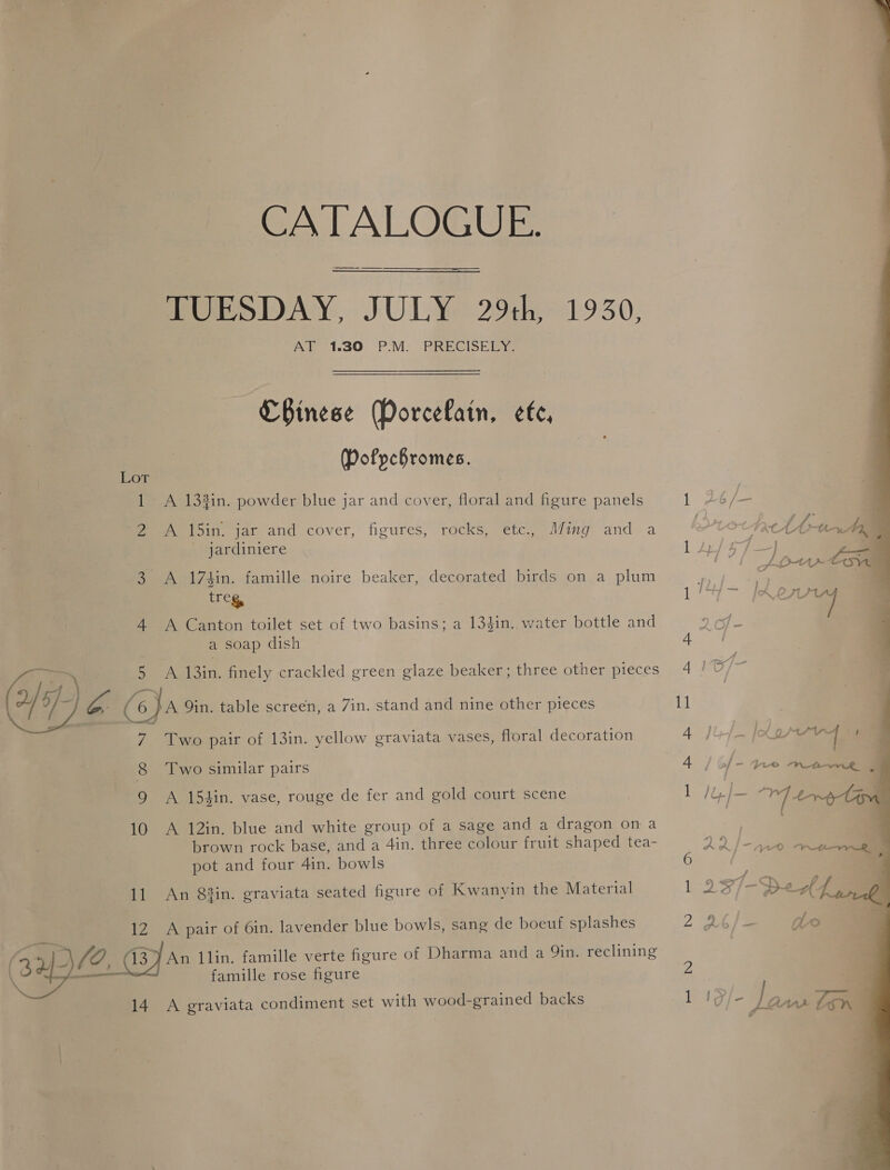 CATALOGUE. TUESDAY, JULY 29th, 1930, AT 1.30 P:M. PRECISELY: CBinese (Porcefain, efe, Dofpchromes. Lot 1 &lt;A 133in. powder blue jar and cover, floral and figure panels froin. jaz and cover, figures, rocks, etc. Mig anda jardiniere 3 A 174in. famille noire beaker, decorated birds on a plum treg, 4 A Canton toilet set of two basins; a 134in. water bottle and a soap dish 5 A 13in. finely crackled green glaze beaker; three other pieces : Ca xe (o}a Qin. table screen, a Zin. stand and nine other pieces 7 Two pair of 13in. yellow graviata vases, floral decoration  8 Two similar pairs 9 A 154in. vase, rouge de fer and gold court scene 10 A 12in. blue and white group of a sage and a dragon on a brown rock base, and a 4in. three colour fruit shaped tea- pot and four 4in. bowls 11 An 83in. graviata seated figure of Kwanyin the Material 12 A pair of 6in. lavender blue bowls, sang de boeuf splashes ¥ famille rose figure 14 A graviata condiment set with wood-grained backs 