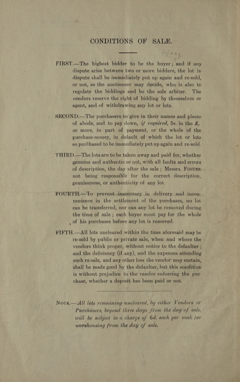 CONDITIONS OF SALE. FIRST.—The highest bidder to be the buyer; and if any dispute arise between two or more bidders, the lot in dispute shall be immediately put up again and re-sold, or not, as the auctioneer may decide, who is also to regulate the biddings and be the sole arbiter. The vendors reserve the right of bidding by themselves or agent, and of withdrawing any lot or lots. SECON D.—The purchasers to give in their names and places of abode, and to pay down, 2/ requared, 5s. in the £, or more, in part of payment, or the whole of the purchase-money, in default of which the lot or lots so purchased to be immediately put up again and re-sold. THIRD.—The lots are to be taken away and paid for, whether ‘genuine and authentic or not, with all faults and errors of description, the day after the sale ; Messrs. FostmR not being responsible for the correct description, genuineness, or authenticity of any lot. | FOURTH.+To_ prevent.inaceuracy in delivery and incon- venience in the settlement of the purchases, no lot can be transferred, nor can any lot be removed during the time of sale; each buyer must pay for the whole , of his purchases before any lot is removed. FIFTH.—AlIl lots uncleared within the time aforesaid may be re-sold by public or private sale, when and where the vendors think proper, without notice to the defaulter ; and the deficiency (if any), and the expenses attending such re-sale, and any other loss the vendor may sustain, shall be made good by the defaulter, but this condition is without prejudice to the vendor enforcing the pur. chase, whether a deposit has been paid or not. Novk.— All lots remaining uncleared, by either Vendors or Purchasers, beyond three days from the day of sale, will be subject to a charge of 6d. each per week for warehousing from the day of sale.