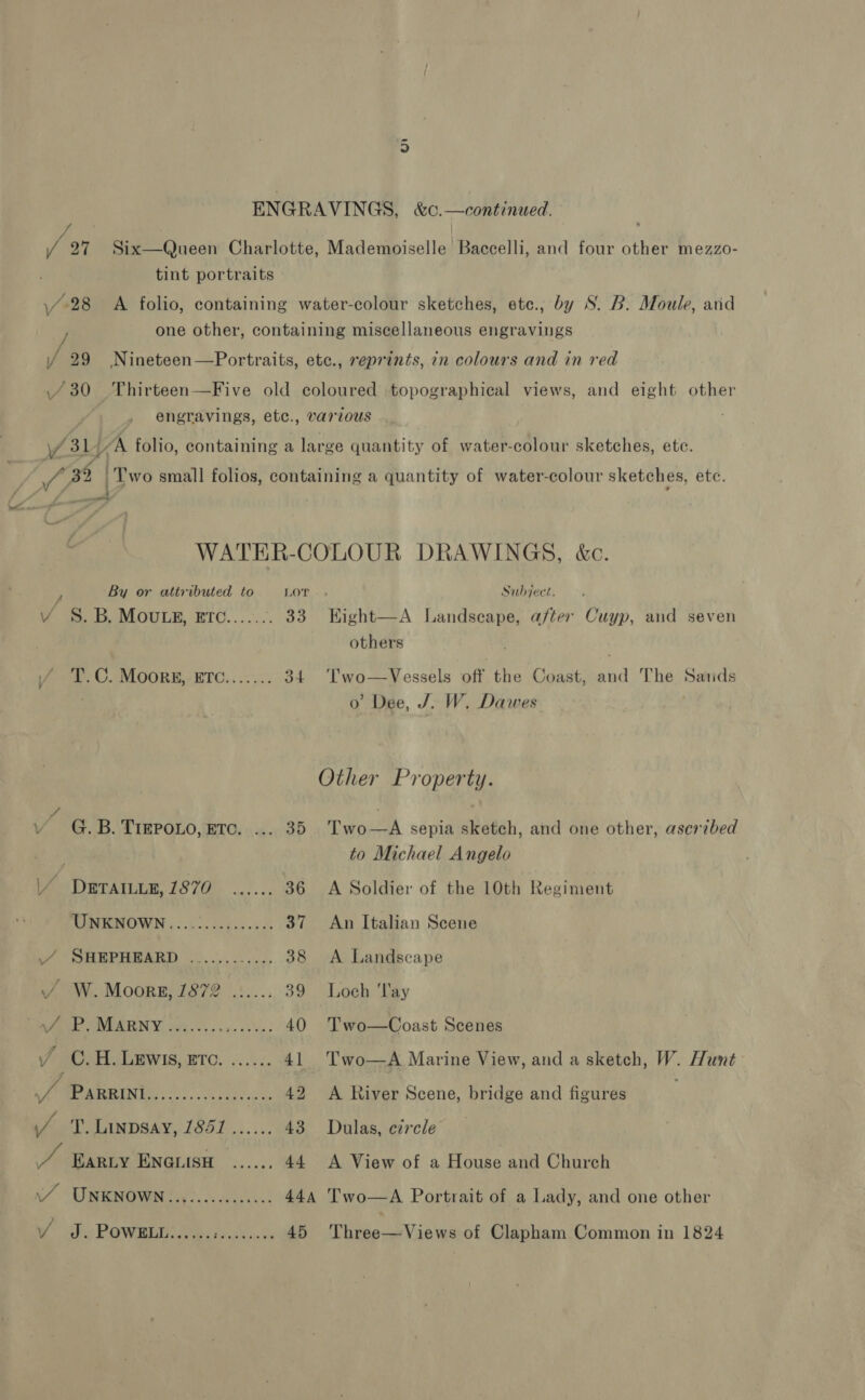 / 91 Six—Queen Charlotte, Mademoiselle Baccelli, and four other mezzo- tint portraits \/-28 A folio, containing water-colour sketches, ete., by S. B. Moule, arid one other, containing miscellaneous engravings Y 29 Nineteen—Portraits, etc., reprints, in colours and in red 430 Thirteen—Five old coloured topographical views, and eight other : engravings, etc., various f 31 UK folio, containing a large quantity of water-colour sketches, ete. : / A? Two small folios, containing a quantity of water-colour sketches, ete. ? - : &lt;: WATER-COLOUR DRAWINGS, &amp;c. ; By or attributed to LOT... Subject. V S.B. Mouwtgs, ETc...... . 33 Eight—A Landscape, after Cuyp, and seven others | / T.C. MOORE, ETC....... 34 Two—Vessels Of the Coast, and The Sarids o Dee, J. W. Dawes Other Property. vr G. B. TigPoLo, ETc. ... 35 Two ah sepia sketch, and one other, ascribed : to Michael Angelo Pe DRTAILOR, (870 ..)..; 36 &lt;A Soldier of the 10th Roaimenr UNKNOWN............... 37 An Italian Scene i SHEPREARD »......... &lt;0, 38 A Landscape / W.Moorz, 1872 ...... 39 Loch ‘lay pee OWLA RNY ase... 4. 53); 40 Two—Coast Scenes J Oe LEWIs, ETC. ...... 41 Two—A Marine View, and a sketch, W. Hunt fe WRN Wie ne oe rN ng Bes 42 A River Scene, bridge and figures (/_ T. Linpsay, 1851...... 43 Dulas, circle Be EarLy ENGLISH ...... 44 A View of a House and Church N/ “CREMOWON fics. os weeks. 44a 'wo—A Portrait of a Lady, and one other iy J, Bown eee cy 45 'Three—Views of Clapham Common in 1824