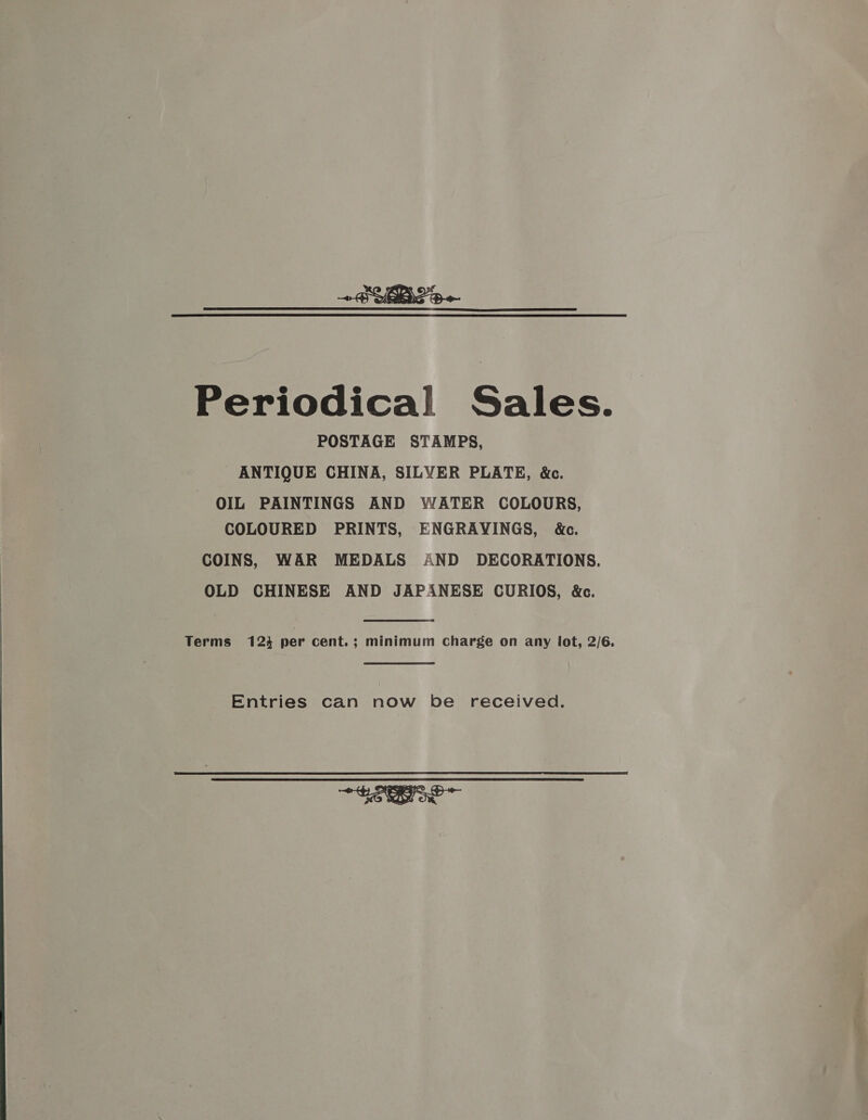  Periodical Sales. POSTAGE STAMPS, ANTIQUE CHINA, SILVER PLATE, &amp;c. OIL PAINTINGS AND WATER COLOURS, COLOURED PRINTS, ENGRAYINGS, &amp;c. COINS, WAR MEDALS AND DECORATIONS. OLD CHINESE AND JAPANESE CURIOS, &amp;c. Terms 1234 per cent. ; minimum Charge on any lot, 2/6. Entries can now be received. eo 