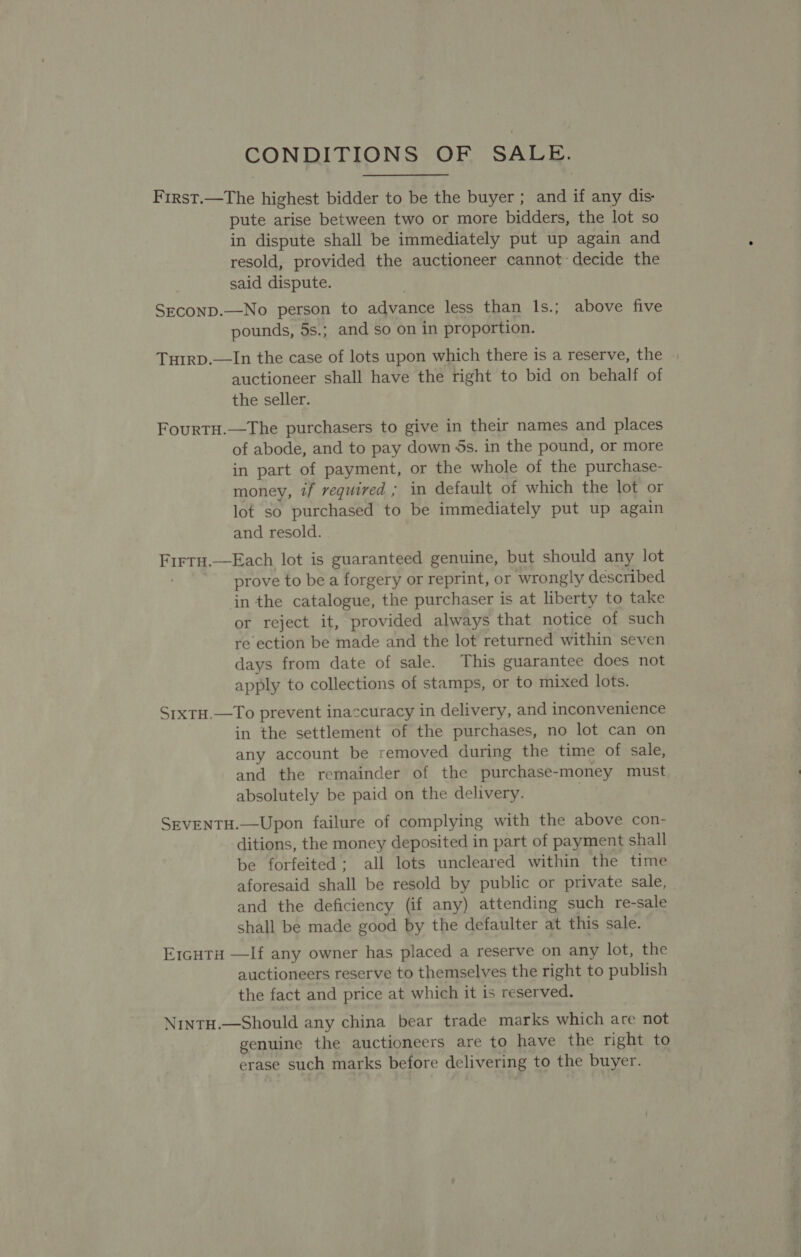 CONDITIONS OF SALE. First.—The highest bidder to be the buyer ; and if any dis: pute arise between two or more bidders, the lot so in dispute shall be immediately put up again and resold, provided the auctioneer cannot decide the said dispute. Seconp.—No person to advance less than lIs.; above five pounds, 5s.; and so on in proportion. Turrp.—In the case of lots upon which there is a reserve, the auctioneer shall have the right to bid on behalf of the seller. Fourtu.—The purchasers to give in their names and places of abode, and to pay down 5s. in the pound, or more in part of payment, or the whole of the purchase- money, if required ; in default of which the lot or lot so purchased to be immediately put up again and resold. Firtu.,—Each lot is guaranteed genuine, but should any lot prove to be a forgery or reprint, or wrongly described inthe catalogue, the purchaser is at liberty to take or reject it, provided always that notice of such re ection be made and the lot returned within seven days from date of sale. This guarantee does not apply to collections of stamps, or to mixed lots. Srxtu.—To prevent inaccuracy in delivery, and inconvenience in the settlement of the purchases, no lot can on any account be removed during the time of sale, and the remainder of the purchase-money must absolutely be paid on the delivery. SEVENTH.—Upon failure of complying with the above con- ditions, the money deposited in part of payment shall be forfeited; all lots uncleared within the time aforesaid shall be resold by public or private sale, and the deficiency (if any) attending such re-sale shall be made good by the defaulter at this sale. E1cHTa —If any owner has placed a reserve on any lot, the auctioneers reserve to themselves the right to publish the fact and price at which it is reserved. NintH.—Should any china bear trade marks which are not genuine the auctioneers are to have the right to erase such marks before delivering to the buyer.