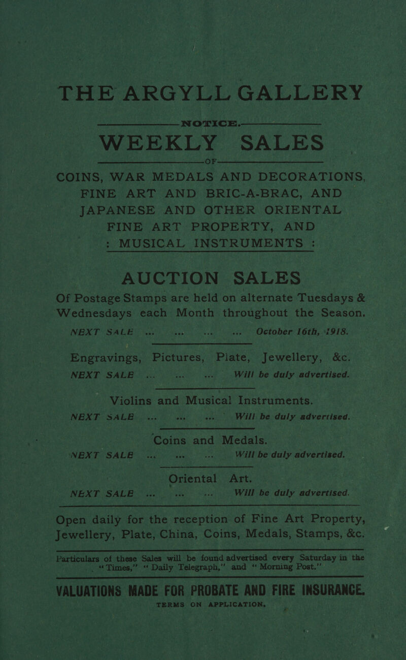 THE ARGYLL GALLERY NOTICE. WEEKLY SALES COINS, WAR Gooare AND DECORATIONS, FINE ART AND BRIC-A-BRAC, AND JAPANESE AND OTHER ORIENTAL FINE ART PROPERTY, AND : MUSICAL INSTRUMENTS : AUCTION SALES Of Postage Stamps are held on alternate Tuesdays &amp; Wednesdays each Month throughout the Season. NEXT SALE October 16th, ‘i918. Engravings, Pictures, Plate, Jewellery, &amp;c. NEXT SALE .. =... Will be duly advertised. Violins and Musica! Instruments. NEXT SALE...) ove -» Will be duly advertised. Coins and Medals. NEXT SALE _... =f ie Will be duly advertised. Oriental AEt NEXT SALE Will be duly advertised.   Been daily for the reception of Fine Art Property, - Jewellery, Plate, China, Coins, Medals, Stamps, &amp;c. ‘ er en RR RS SS ST AE, - Particulars of these Sales will be found advertised every Saturday i in the — _ “Times,” “ Daily Telegraph,” and ‘‘ Morning Post.”’ VALUATIONS MADE FOR PROBATE AND FIRE INSURANCE. TERMS ON APPLICATION, 