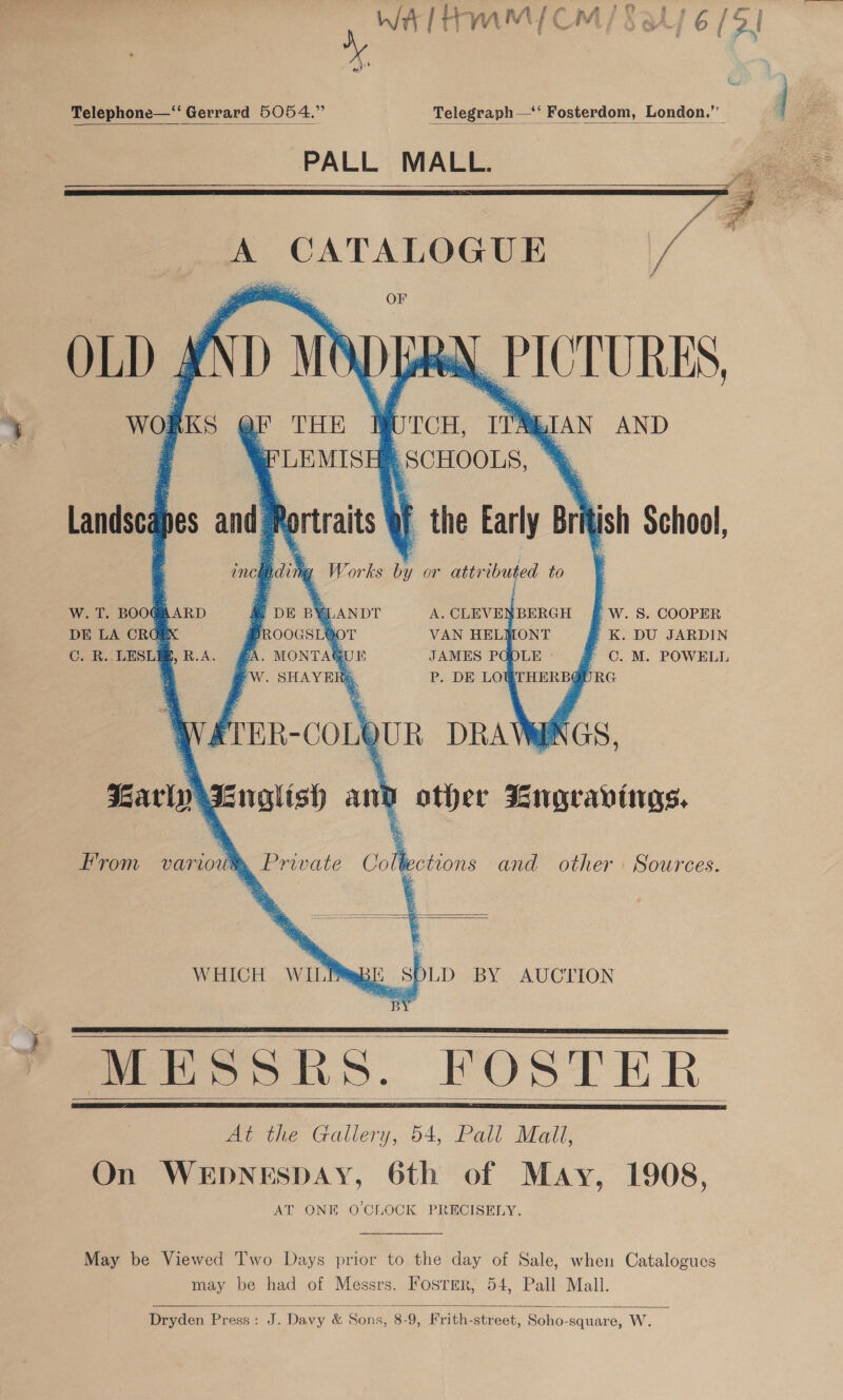 ‘ ~~ Telephone—‘‘ Gerrard 5054.”   PALL MALL   A CATALOGUE rg OF OLD 4 A) mi 1) Lek \ EICTURES, wol KS            yF THE WOTCH, if 4 eects 4. SCHOOLS, ar | the Early Brit ish School, idi ‘ Works hs or attributed to LIAN AND W. T. BOOG@AARD A. CLEVENBERGH f W. 8S. COOPER DE LA ORG VAN HELMONT » K. DU JARDIN C. R.. LESLI oes JAMES POOLE a C. M. POWELL ' f reR-coLQUR DRAW ¥ Karly fnglish and other Rngravings. From variou®, Private Collections and other Sources.      WHICH WILE qB It _SPLD BY AUCTION a) ne MESSRS. FOSTER At the Gallery, 54, Pall Mall, On WEDNESDAY, 6th of May, 1908, AT ONE O'CLOCK PRECISELY.        May be Viewed Two Days prior to the day of Sale, when Catalogues may be had of Messrs. Fosrer, 54, Pall Mall.  Dryden Press: J. Davy &amp; Sons, 8-9, Frith-street, Soho-square, W. 