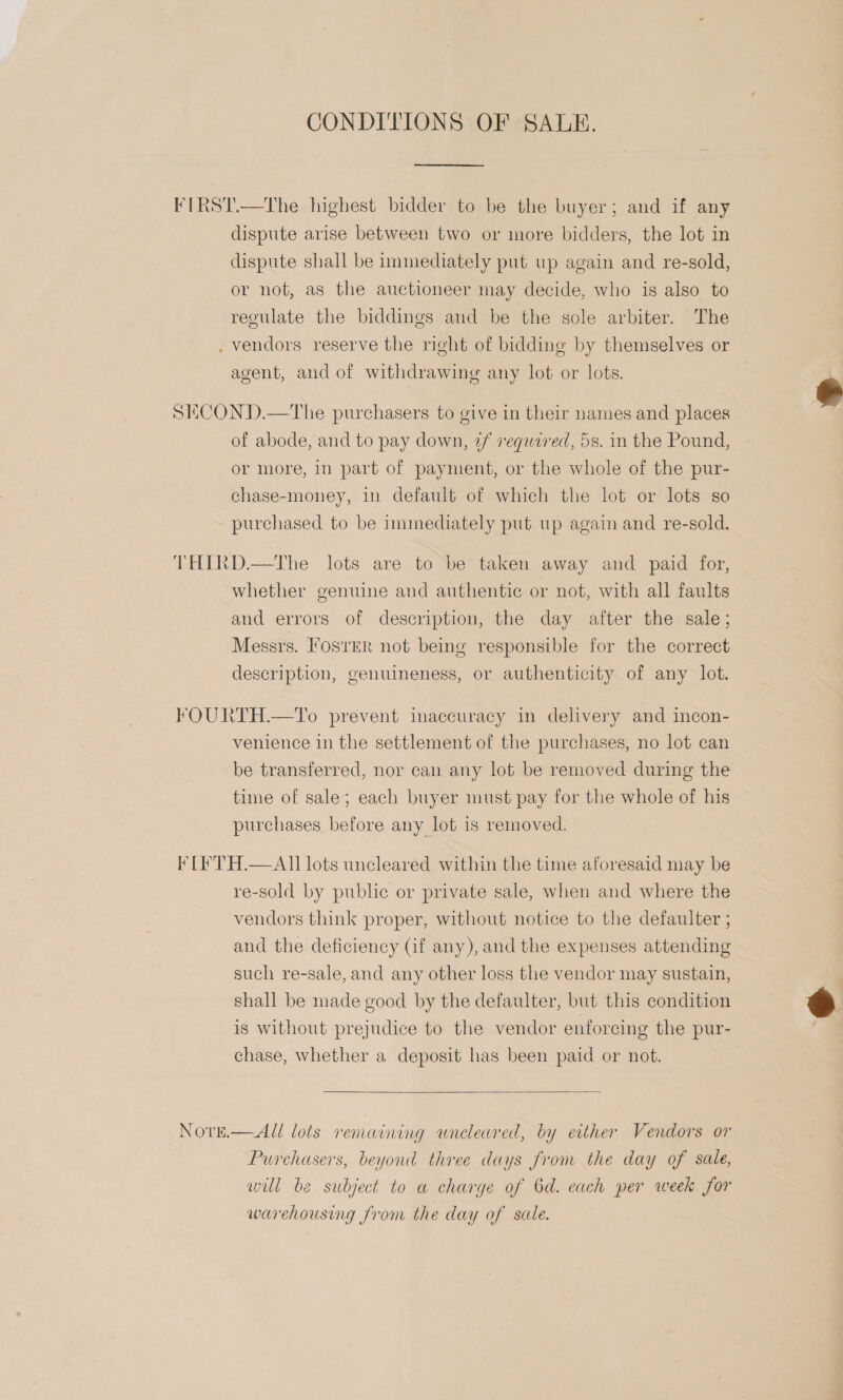 CONDITIONS OF SALE. * dispute arise between two or more bidders, the lot in dispute shall be immediately put up again and re-sold, or not, as the auctioneer may decide, who is also to regulate the biddings and be the sole arbiter. The vendors reserve the right of bidding by themselves or agent, and of withdrawing any lot or lots. of abode, and to pay down, ¢f requared, 5s. in the Pound, or more, in part of payment, or the whole of the pur- chase-money, in default of which the lot or lots so whether genuine and authentic or not, with all faults and errors of description, the day after the sale; Messrs. osrER not being responsible for the correct description, genuineness, or authenticity of any lot. venience in the settlement of the purchases, no lot can be transferred, nor can any lot be removed during the time of sale; each buyer must pay for the whole of his purchases before any lot is removed. NOvE.  re-sold by public or private sale, when and where the vendors think proper, without notice to the defaulter ; and the deficiency Gf any), and the expenses attending such re-sale, and any other loss the vendor may sustain, shall be made good by the defaulter, but this condition is without prejudice to the vendor enforcing the pur- chase, whether a deposit has been paid or not.  All lots remaining wneleared, by either Vendors or Purchasers, beyond three days from the day of sale, wil be subject to a charge of 6d. each per week for warehousing from the day of sale.  