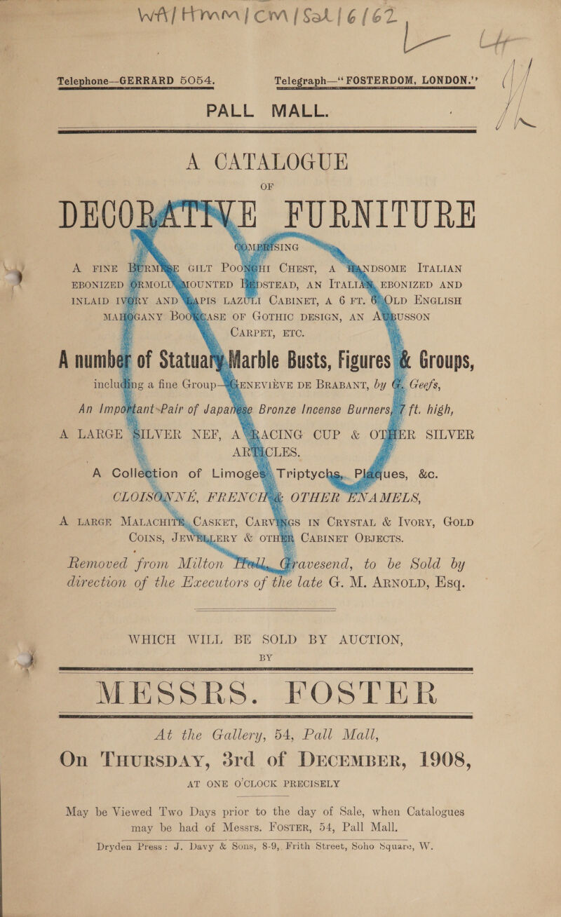 WA] Hmm | CM | Sal! 6 (62 j= Telephone—GERRARD 5054. Telegraph— PALL MALL.    A aimee Siam UE FURNITURE CHT Pook MOLUQMOUNTED F INLAID IVORY AND “APIS LAZU MAH - Bsr Boo      Non CHEST, ie HANDSOME ITALIAN STEAD, AN ITALIAM. EBONIZED AND 1 CABINET, A 6 FT. 68 OLD ENGLISH SCASE OF GOTHIC DESIGN, AN AG BUSSON CARPET, ETC. a             A an of aenN inclu Marble Busts, Figures 8 Groups, SENEVIEVE DE BRABANT, by ( é , Geehs 7 ft high, BER SILVER bins o a fine Group An Important~Pair of ee ese g Bronze [ncense Burners, A LARGE BILVER NEF, AVRACING CUP &amp; ow 7 ARTICLES. A Collection of Limoges) Triptyct CLOL SO WE, FRENC            ues, &amp;c. hc OTHER E A LARGE Mar cure oF , CASKET, CAR  IN CrystaL &amp; Ivory, GOLD CoINs, Juv ERY &amp; OTHE! b Gisuver OBJECTS. hemoved from Teton Pee g Bnd. to be Sold by direction of the Executors of the late G. M. ARNOLD, Esq.      At the Gallery, 54, Pall Mall, On THurspDAY, 3rd of DECEMBER, 1908, AT ONE O CLOCK PRECISELY   May be Viewed Two Days prior to the day of Sale, when Catalogues may be had of Messrs. FosTER, 54, Pall Mall. Dryden Press: J. Davy &amp; Sons, 8-9, Frith Street, Soho Square, W.  f ae / iw