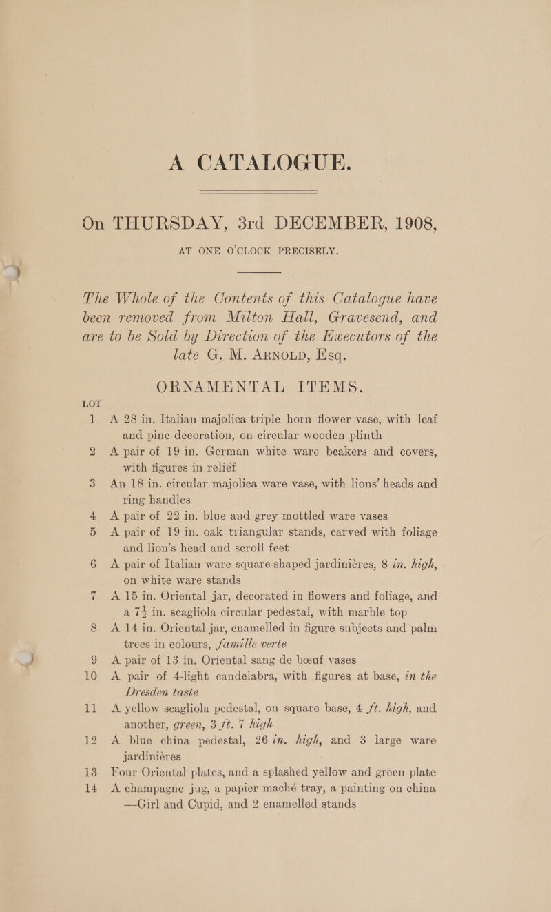 — A CATALOGUE.   AT ONE O'CLOCK PRECISELY. bS late G. M. ARNOLD, Esq. ORNAMENTAL ITEMS. A 28 in. Italian majolica triple horn flower vase, with leaf and pine decoration, on circular wooden plinth A pair of 19 in. German white ware beakers and covers, with figures in relief An 18 in. cireular majolica ware vase, with lions’ heads and ring handles A pair of 22 in. blue and grey mottled ware vases A pair of 19 in. oak triangular stands, carved with foliage and lion’s head and scroll feet A pair of Italian ware square-shaped jardiniéres, 8 in. high, on white ware stands A 15 in. Oriental jar, decorated in flowers and foliage, and a 7% in. scagliola circular pedestal, with marble top A 14 in. Oriental jar, enamelled in figure subjects and palm trees in colours, famalle verte A pair of 13 in. Oriental sang de boeuf vases A pair of 4-light candelabra, with figures at base, 2n the Dresden taste A yellow scagliola pedestal, on square base, 4 /¢. high, and another, green, 3 ft. 7 high A blue china pedestal, 26 in. high, and 3 large ware jardinieres Four Oriental plates, and a splashed yellow and green plate A champagne jug, a papier maché tray, a painting on china