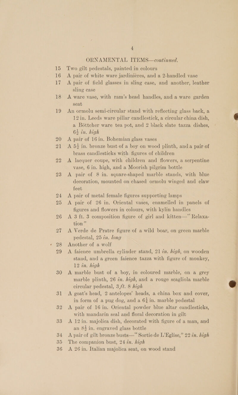 30 + ORNAMENTAL ITEMS—continued. A pair of white ware jardiniéres, and a 2-handled vase A pair of field glasses in sling case, and another, leather A ware vase, with ram’s'head handles, and a ware garden seat An ormolu semi-circular stand with reflecting glass back, a 12in. Leeds ware pillar candlestick, a circular china dish, a Bottcher ware tea pot, and 2 black slate tazza dishes, A pair of 16in. Bohemian glass vases A 54 in. bronze bust of a boy on wood plinth, anda pair of brass candlesticks with figures of children A lacquer coupe, with children and flowers, a serpentine vase, 6 in. high, and a Moorish pilgrim bottle A pair of 8 in. square-shaped marble stands, with blue decoration, mounted on chased ormolu winged and claw feet A pair of metal female figures supporting lamps A pair of 26 in. Oriental vases, enamelled in panels of figures and flowers in colours, with kylin handles A 3 ft. 3 composition figure of girl and kitten—*‘ Relaxa- tion” A Verde de Pratre figure of a wild boar, on green marble pedestal, 25 2n. long Another of a wolf A faience umbrella cylinder stand, 21 7m. high, on wooden stand, and a green faience tazza with figure of monkey, 12 in. high A marble bust of a boy, in coloured marble, on a grey marble plinth, 26 im. high, and a rouge scagliola marble circular pedestal, 3,/¢. 8 high A goat’s head, 2 antelopes’ heads, a china box and cover, in form of a pug dog, and a 64 in. marble pedestal A pair of 16 in. Oriental powder blue altar candlesticks, with mandarin seal and floral decoration in gilt A 12 in. majolica dish, decorated with figure of a man, and an 84 in. engraved glass bottle A pair of gilt bronze busts—‘‘ Sortie de L’Eglise,” 22 in. high The companion bust, 24 2n. high A 26 in. Italian majolica seat, on wood stand  