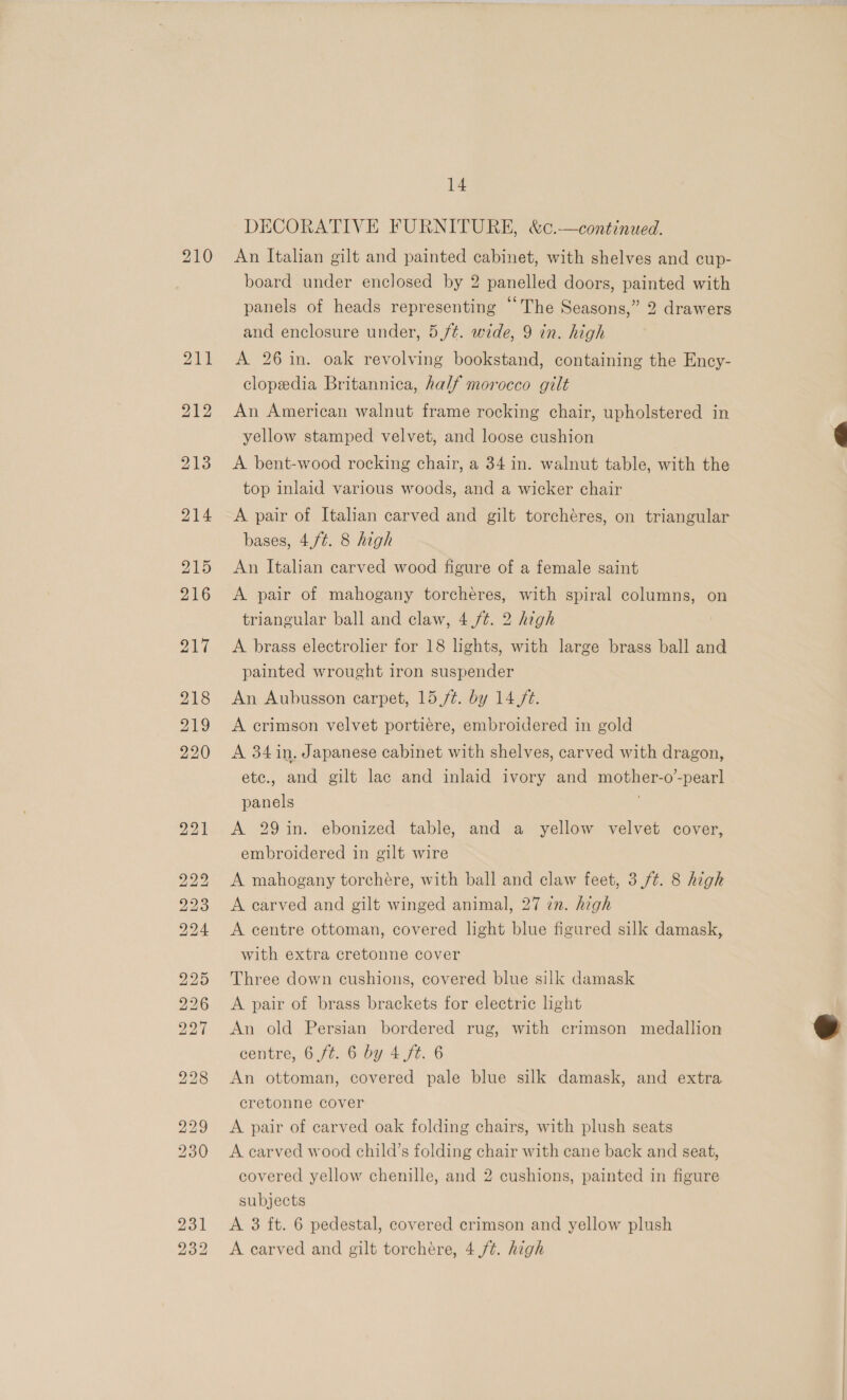 [ROE LNG TSS) bo bw bo “Io Ol 14 An Italian gilt and painted cabinet, with shelves and cup- board under enclosed by 2 panelled doors, painted with panels of heads representing “The Seasons,” 2 drawers A 26 in. oak revolving bookstand, containing the Ency- clopedia Britannica, half morocco gilt An American walnut frame rocking chair, upholstered in yellow stamped velvet, and loose cushion A bent-wood rocking chair, a 34 in. walnut table, with the top inlaid various woods, and a wicker chair A pair of Italian carved and gilt torchéres, on triangular bases, 4,/¢. 8 high An Italian carved wood figure of a female saint A pair of mahogany torcheéres, with spiral columns, on triangular ball and claw, 4 /¢. 2 high A brass electrolier for 18 lights, with large brass ball and painted wrought iron suspender An Aubusson carpet, 15 /¢. by 14 ft. A crimson velvet portiere, embroidered in gold A 34 in, Japanese cabinet with shelves, carved with dragon, ete., and gilt lac and inlaid ivory and mother-o-pearl panels A 29 in. ebonized table, and a yellow velvet cover, embroidered in gilt wire A mahogany torchére, with ball and claw feet, 3,/¢. 8 high A carved and gilt winged animal, 27 zn. high A centre ottoman, covered light blue figured silk damask, with extra cretonne cover Three down cushions, covered blue silk damask A pair of brass brackets for electric hight An old Persian bordered rug, with crimson medallion centre, 6 ft. 6 by 4 ft. 6 An ottoman, covered pale blue silk damask, and extra cretonne cover A pair of carved oak folding chairs, with plush seats A carved wood child’s folding chair with cane back and seat, covered yellow chenille, and 2 cushions, painted in figure subjects A 3 ft. 6 pedestal, covered crimson and yellow plush A carved and gilt torchére, 4 ft. high 