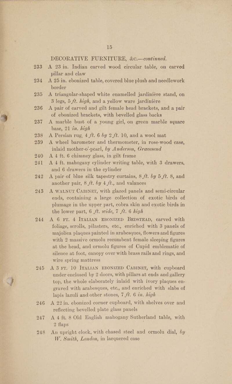 246 15 23 in. Indian carved wood circular table, on carved pillar and claw A 25 in. ebonized table, covered blue plush and needlework border A triangular-shaped white enamelled jardiniere stand, on 3 legs, 5 ft. high, and a yellow ware jardiniére A pair of carved and gilt female head brackets, and a pair of ebonized brackets, with bevelled glass backs A marble bust of a young girl, on green marble square base, 21 zn. high A wheel barometer and thermometer, in rose-wood case, inlaid mother-o’-pearl, by Anderson, Gravesend A 4 ft. 6 chimney glass, in gilt frame A 4 ft. mahogany cylinder writing table, with 3 drawers, and 6 drawers in the cylinder A pair of blue silk tapestry curtains, 8 /t. by 5 ft. 8, and another pair, 8 /t. by 4 /t., and valances A WALNUT CABINET, with glazed panels and semi-circular ends, containing a large collection of exotic birds of plumage in the upper part, cobra skin and exotic birds in the lower part, 6 /¢. wide, 7 ft. 6 high A 6 FT. 4 ITALIAN EBONIZED BEDSTEAD, carved with foliage, scrolls, pilasters, etc., enriched with 3 panels of majolica plaques painted in arabesques, flowers and figures with 2 massive ormolu recumbent female sleeping figures at the head, and ormolu figures of Cupid emblematic of silence at foot, canopy over with brass rails and rings, and wire spring mattress A 3 Ft. 10 ITALIAN EBONIZED CABINET, with cupboard under enclosed by 2 doors, with pillars at ends and gallery top, the whole elaborately inlaid with ivory plaques en- graved with arabesques, etc., and enriched with slabs of lapis lazuli and other stones, 7 /¢. 6 an. high A 22in. ebonized corner cupboard, with shelves over and reflecting bevelled plate glass panels A 4 ft. 8 Old English mahogany Sutherland table, with 2 flaps An upright clock, with chased steel and ormolu dial, by W. Smith, London, in lacquered case