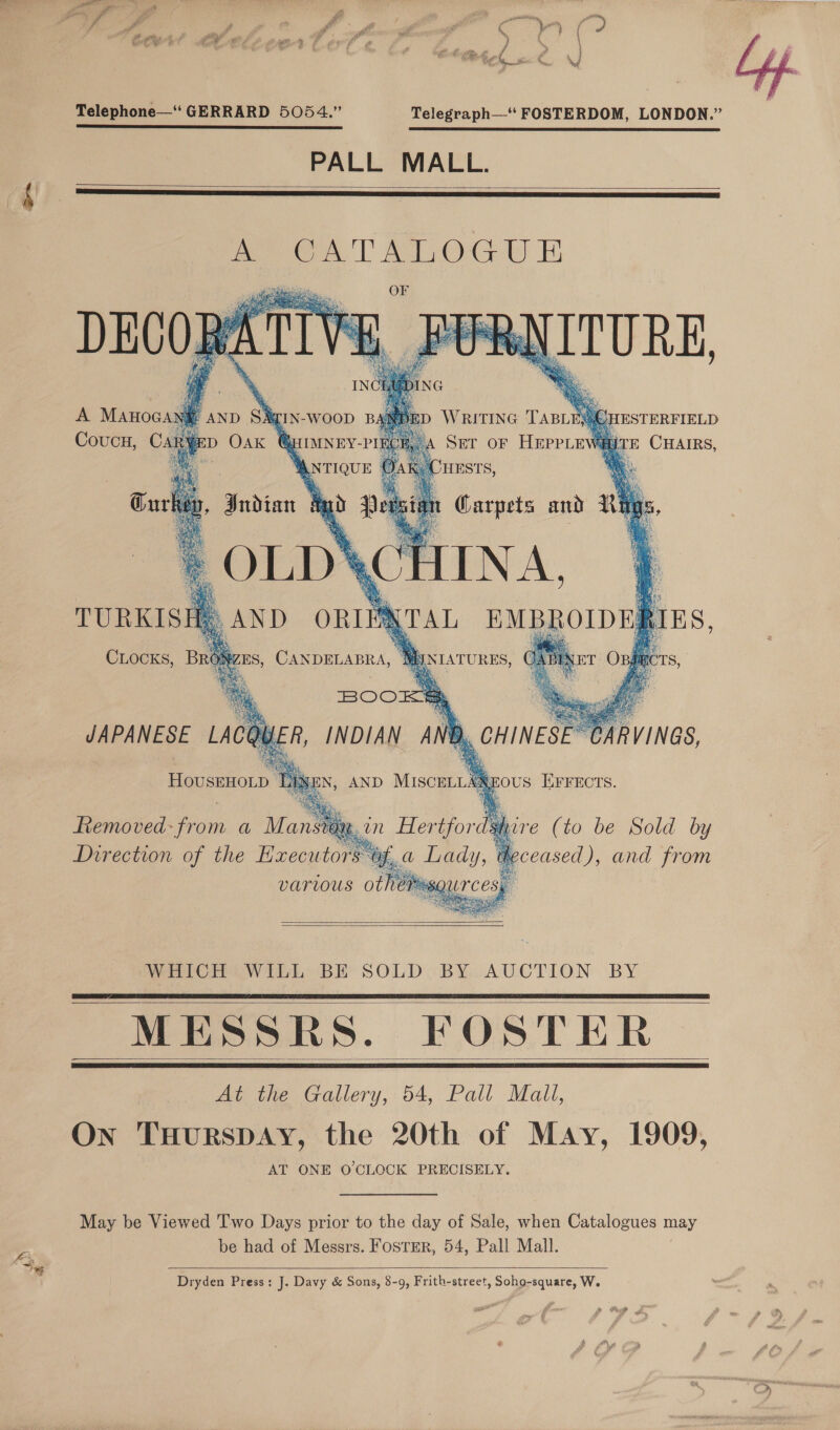 Telephone— GERRARD 5054.” Telegraph—“* FOSTERDOM, LONDON.” PALL MALL.        Removed: from a Mansrax hire (to be Sold by , a oe ), and from   WHICH® WILL BE SOLD -BY,..AUCTION BY MESSRS. FOSTER At the Gallery, 54, Pall Mall, On THURSDAY, the 20th of May, 1909, AT ONE O'CLOCK PRECISELY.     May be Viewed Two Days prior to the day of Sale, when Catalogues may be had of Messrs. FosTer, 54, Pall Mall.  Dryden Press: J. Davy &amp; Sons, 8-9, Frith-street, Soho-square, We 