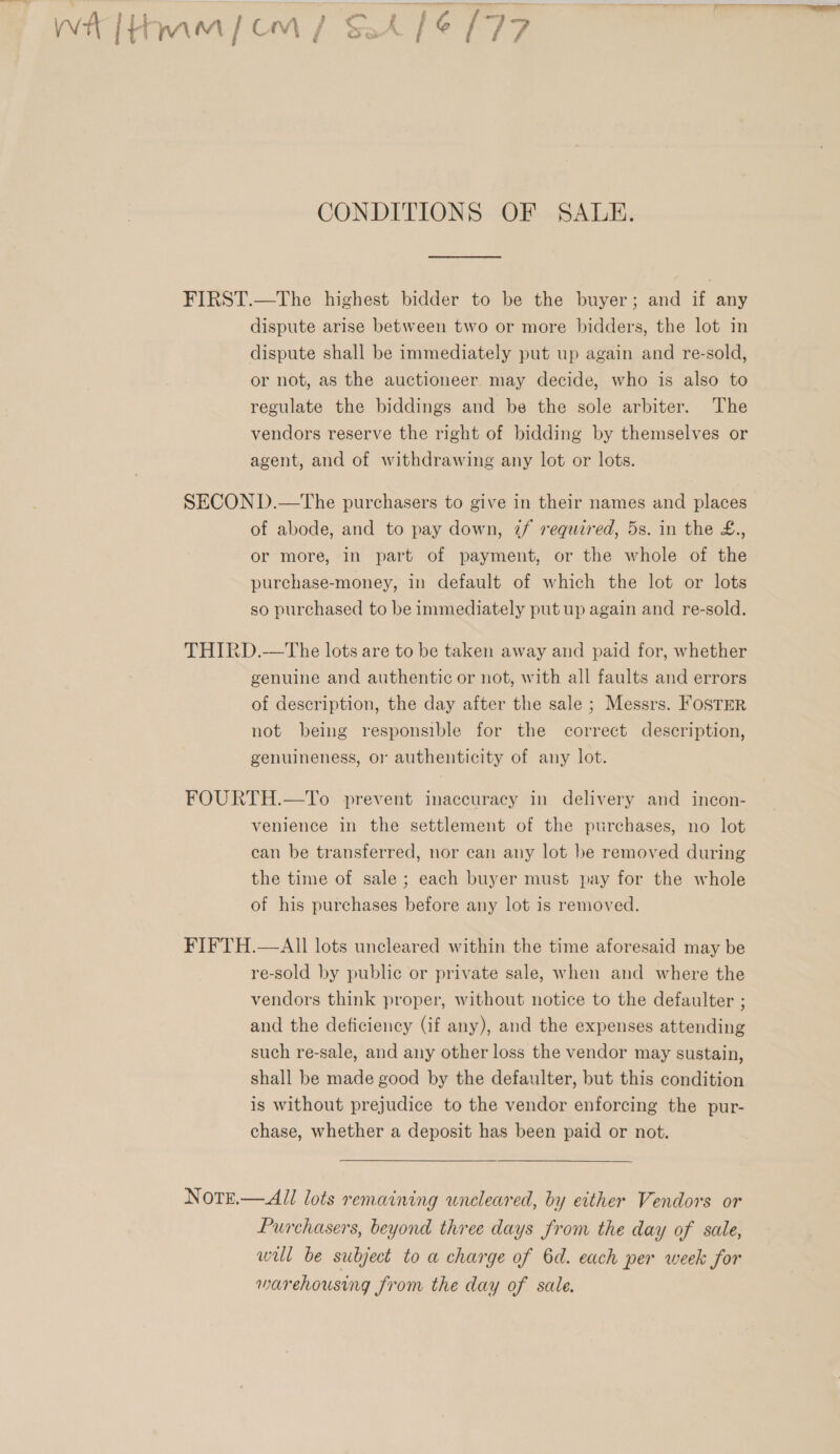 CONDITIONS OF SALE. FIRST.—The highest bidder to be the buyer; and if any dispute arise between two or more bidders, the lot in dispute shall be immediately put up again and re-sold, or not, as the auctioneer may decide, who is also to regulate the biddings and be the sole arbiter. The vendors reserve the right of bidding by themselves or agent, and of withdrawing any lot or lots. SECOND.—The purchasers to give in their names and places of abode, and to pay down, 7f required, 5s. in the £., or more, in part of payment, or the whole of the purchase-money, in default of which the lot or lots so purchased to be immediately put up again and re-sold. THIRD.—The lots are to be taken away and paid for, whether genuine and authentic or not, with all faults and errors of description, the day after the sale ; Messrs. FOSTER not being responsible for the correct description, genuineness, or authenticity of any lot. FOURTH.—To prevent inaccuracy in delivery and incon- venience in the settlement of the purchases, no lot can be transferred, nor can any lot be removed during the time of sale ; each buyer must pay for the whole of his purchases before any lot is removed. FIFTH.—AII lots uncleared within the time aforesaid may be re-sold by public or private sale, when and where the vendors think proper, without notice to the defaulter ; and the deficiency (if any), and the expenses attending such re-sale, and any other loss the vendor may sustain, shall be made good by the defaulter, but this condition is without prejudice to the vendor enforcing the pur- chase, whether a deposit has been paid or not. Notz.— All lots remaining uncleared, by either Vendors or Purchasers, beyond three days from the day of sale, wul be subject to a charge of 6d. each per week for warehousing from the day of sale.