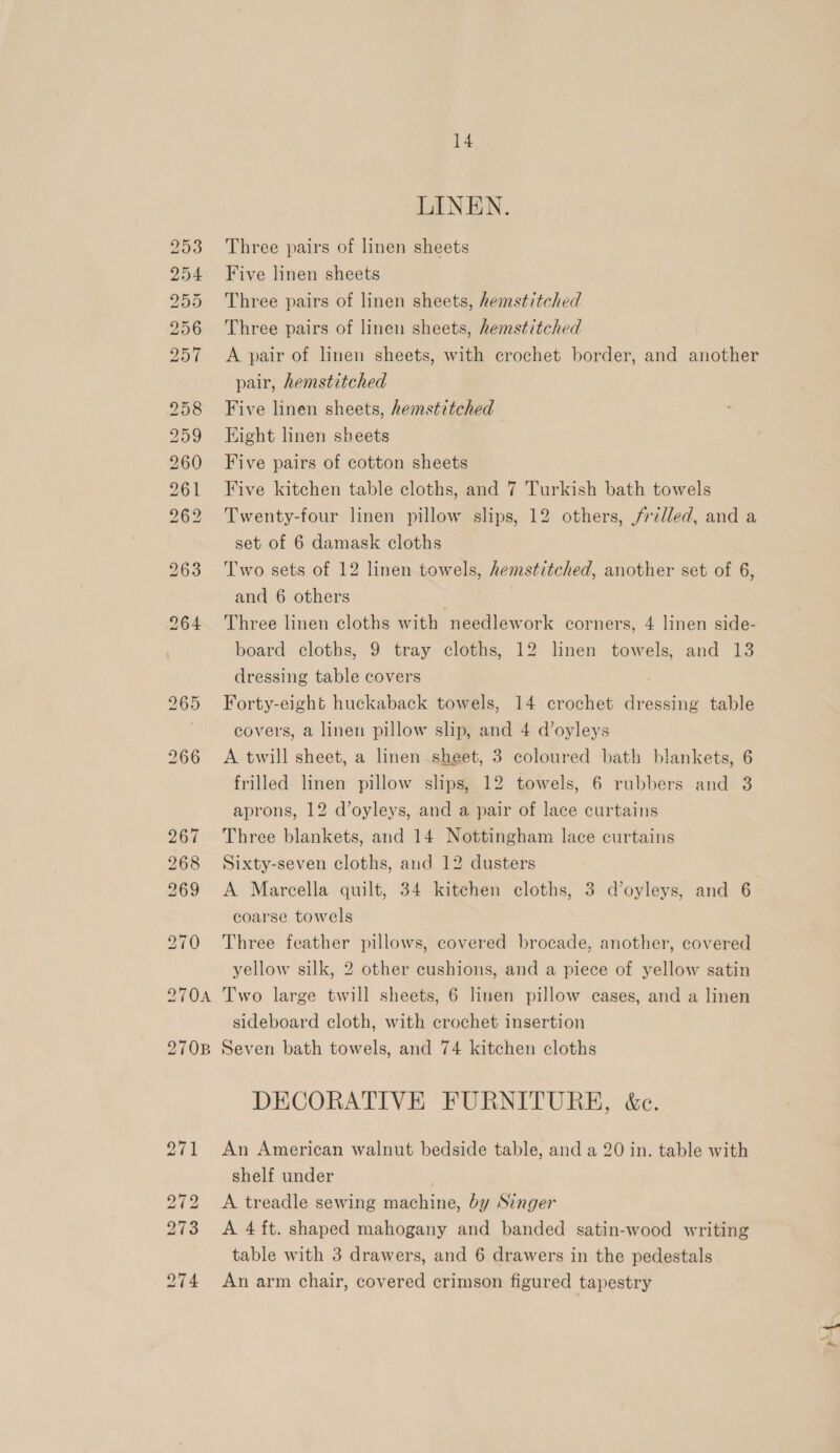 LINEN. Three pairs of linen sheets Five linen sheets Three pairs of linen sheets, hemstitched Three pairs of linen sheets, hemstitched A pair of linen sheets, with crochet border, and another pair, hemstitched Five linen sheets, hemstitched Eight linen sheets Five pairs of cotton sheets Five kitchen table cloths, and 7 Turkish bath towels Twenty-four linen pillow slips, 12 others, frilled, and a set of 6 damask cloths Two sets of 12 linen towels, hemstitched, another set of 6, and 6 others Three linen cloths with needlework corners, 4 linen side- board cloths, 9 tray cloths, 12 linen towels, and 13 dressing table covers | Forty-eight huckaback towels, 14 crochet dressing table covers, a linen pillow slip, and 4 d’oyleys A twill sheet, a linen sheet, 3 coloured bath blankets, 6 frilled linen pillow slips, 12 towels, 6 rubbers and 3 aprons, 12 d’oyleys, and a pair of lace curtains Three blankets, and 14 Nottingham lace curtains Sixty-seven cloths, and 12 dusters A Marcella quilt, 34 kitchen cloths, 3 d’oyleys, and 6 coarse towels Three feather pillows, covered brocade, another, covered yellow silk, 2 other cushions, and a piece of yellow satin Two large twill sheets, 6 linen pillow eases, and a linen sideboard cloth, with crochet insertion Seven bath towels, and 74 kitchen cloths DECORATIVE FURNITURE, é&amp;c. An American walnut bedside table, and a 20 in. table with shelf under | A treadle sewing machine, by Singer A 4 ft. shaped mahogany and banded satin-wood writing table with 3 drawers, and 6 drawers in the pedestals An arm chair, covered crimson figured tapestry pt