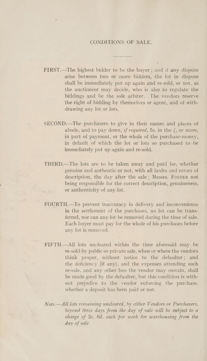 CONDITIONS OF SALE. FIRST.—tThe highest bidder to be the buyer ; and if any dispute arise between two or more bidders, the lot in dispute shall be immediately put up again and re-sold, or not, as the auctioneer may decide, who is also to regulate the biddings and be the sole arbiter. The vendors reserve the right of bidding by themselves or agent, and of with- drawing any lot or lots. SECOND.—The purchasers to give in their names and places of abode, and to pay down, zf required, 5s. in the £, or more, in part of payment, or the whole of the purchase-money, in default of which the lot or lots so purchased to be immediately put up again and re-sold. THIRD.—The lots are to be taken away and paid for, whether genuine and authentic or not, with all faults and errors of description, the day after the sale; Messrs. FosTER not being responsible for the correct description, genuineness, or authenticity of any lot. FOURTH.—To prevent inaccuracy in delivery and inconvenience in the settlement of the purchases, no lot can be trans- ferred, nor can any lot be removed during the time of sale. Each buyer must pay for the whole of his purchases before any lot is removed. FIFTH.—AIl lots uncleared within the time aforesaid may be re-sold by public or private sale, when or where the vendors think proper, without notice to the defaulter; and the deficiency (if any), and the expenses attending such re-sale, and any other loss the vendor may sustain, shall be made good by the defaulter, but this condition is with- out prejudice to the vendor enforcing the purchase, whether a deposit has been paid or not. Note.—All lots remaining uncleared, by either Vendors or Purchasers, beyond three days from the day of sale will be subject to a charge of 2s. 6d. each per week for warehousing from the day of sale.
