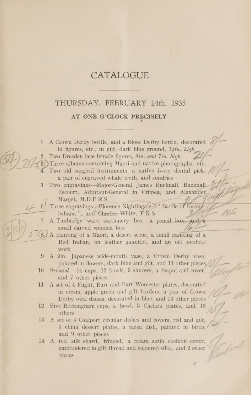 CATALOGUE THURSDAY, FEBRUARY 14th, 1935 AT ONE O’CLOCK PRECISELY  1 A Crown Derby bottle, and a Bloor Derby bottle, decorated Sf in figures, etc., in gilt, dark blue ground, 342m. high... ad  _ Two Dresden lace ia figures, 80n. and Tin. high Zl, : 4 3/)Three albums containing Maori and native photographs, etc. vd ’ Two old surgical instruments, a native ivory dental pick, hb); /_— a, pair of engraved whale teeth, and sundries c ; Z, 5 Two engravings—Major-General James Bucknall, Bucknall Fe / fr Escourt, Adjutant-General in Crimea, and Alexander, |     Marget, M.D.F.R.S. ae ute i Lg d g- Three engravings7-F lorence Nightingales Bate  Insai pope 3 ass lwhana’”’, and Charles White, F.R.S. zZ fe 7. ium #ea 7 A Tunbridge ware stationery box, a pencil. _box;- and = «tied.  Pati’) [~~~ small carved wooden box (- - S. aediaie VV wr a (sj A painting of a Maori, a desert scene, a small arin ‘of a —— Red Indian, on leather gauntlet, and an old medical work 9 A Qin. Japanese wide-mouth vase, a Crown Derby vase, yy, painted in flowers, dark blue and gilt, and 11 other pieces, ion a 10 Onental. 14 cups, 12 bowls, 9 saucers, a teapot and cover, (“A207 and 7 other pieces ll A set of 4 Flight, Barr and Barr Worcester plates, decorated “A in crests, apple green and gilt borders, a pair of Crown 4/)/_- Derby oval dishes, decorated in blue, and 13 other pieces © / 12 Five Rockingham cups, a bowl, 3 Chelsea plates, and 13 others : 13 A set of 4 Coalport circular dishes and covers, red and gilt, 4,/_ 5, china dessert plates, a tazza dish, painted in birds, “ and 9 other pieces 14 A red silk shawl, fringed, a cream satin cushion cover, embroidered in gilt thread and coloured silks, and 2 other — pieces