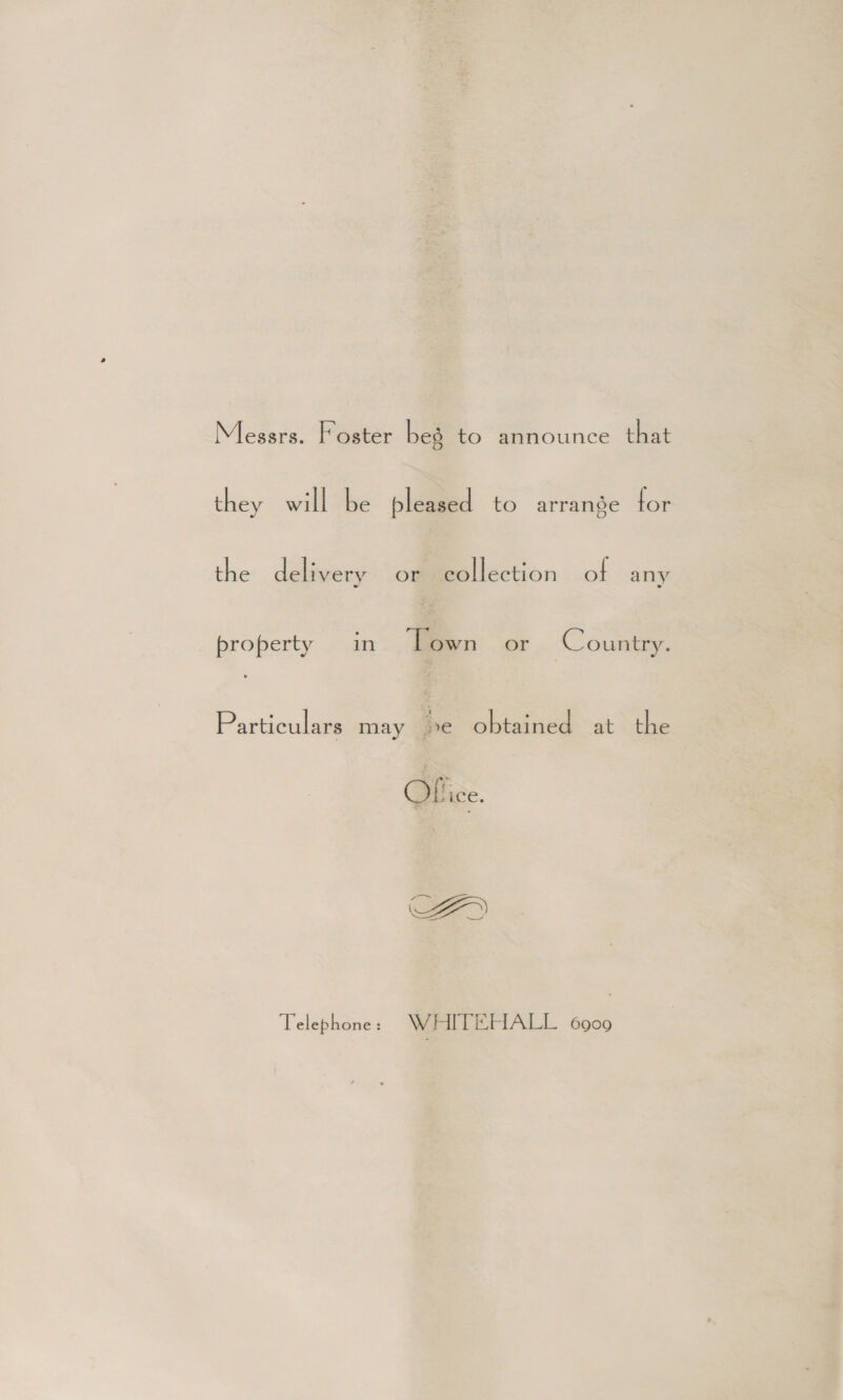 Messrs. Foster bes to announce that they will be pleased to arrange for the delivery or collection of any property in Lown or Country. Particulars may be obtained at the ice. AFD Telephone: WHITEHALL 6909