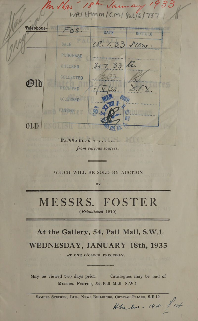 Oy Ne i ee ES Sp /f vA WAT Trimm (Cm / es : |    Yr Ys | / Vy /. TolepbOne-  OLD from various sources. WHICH WILL BE SOLD BY AUCTION BY MESSRS. FOSTER (Established 1810)   At the Gallery, 54, Pall Mall, S.W.1. WEDNESDAY, JANUARY 18th, 1933 AT ONE O’CLOCK PRECISELY. May be viewed two days prior. Catalogues may be had of | Messrs. FosTer, 54 Pall Mall, S.W.1 SamMvueL STEPHEN, Ltp., News Buitpines, Crystat Parace, S.E 19. By. F uae