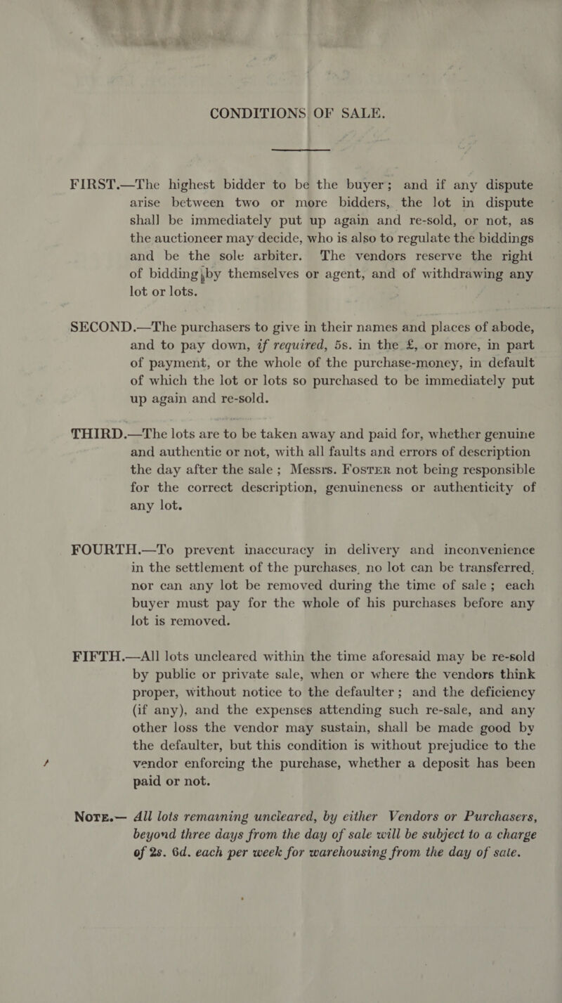 CONDITIONS OF SALE, FIRST.—The highest bidder to be the buyer; and if any dispute arise between two or more bidders, the lot in dispute shal] be immediately put up again and re-sold, or not, as the auctioneer may decide, who is also to regulate the biddings and be the sole arbiter. The vendors reserve the righi of bidding pby themselves or agent, and of withdrawing any lot or lots. SECOND.—The purchasers to give in their names and places of abode, and to pay down, if required, 5s. in the £, or more, in part of payment, or the whole of the purchase-money, in default of which the lot or lots so purchased to be immediately put up again and re-sold. THIRD.—The lots are to be taken away and paid for, whether genuine and authentic or not, with all faults and errors of description the day after the sale; Messrs. Foster not being responsible for the correct description, genuineness or authenticity of any lot. FOURTH.—To prevent inaccuracy in delivery and inconvenience in the settlement of the purchases, no lot can be transferred, nor can any lot be removed during the time of sale; each buyer must pay for the whole of his purchases before any lot is removed. FIFTH.—AI] lots uncleared within the time aforesaid may be re-sold by public or private sale, when or where the vendors think proper, without notice to the defaulter; and the deficiency (if any), and the expenses attending such re-sale, and any other loss the vendor may sustain, shall be made good by the defaulter, but this condition is without prejudice to the vendor enforcing the purchase, whether a deposit has been paid or not. Notre.— All lois remaining uncleared, by either Vendors or Purchasers, beyond three days from the day of sale will be subject to a charge of 2s. 6d. each per week for warehousing from the day of sate.