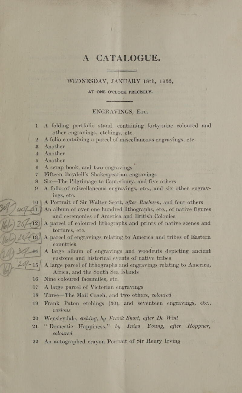 A CATALOGUE. Se _————.  WEDNESDAY, JANUARY 18th, 19338, AT ONE O’CLOCK PRECISELY.  ENGRAVINGS, Etc. 1 A folding portfolio stand, containing forty-nine coloured and other engravings, etchings, ete. 2 A folio containing a parcel of miscellaneous engravings, ete. 3 Another 4 Another 5 Another 6 A scrap book, and two engravings 7 Fifteen Boydell’s Shakespearian engravings 8 Six—The Pilgrimage to Canterbury, and five others 9 A folio of miscellaneous engravings, etc., and six other engrav- ings, etc. } A Portrait of Sir Walter Scott, after Raeburn, and four others An album of over one hundred lithographs, ete., of native figures and ceremonies of America and British Colonies w sea A parcel of coloured lithographs and prints of native scenes and tortures, etc.   f Lay, countries ‘- A s ¥ . . . H Al A ar A large album of engravings and woodcuts depicting ancient 60” eens customs and historical events of native tribes 0) 24-15! A large parcel of lithographs and engravings relating to America, Africa, and the South Sea Islands 16 Nine coloured facsimiles, etc. 17 A large parcel of Victorian engravings 18 Three—The Mail Coach, and two others, colow ed 19 Frank Paton etchings (30), and seventeen engravings, etc., various 20 Wensleydale, etching, by Frank Short, after De Wint 21 ‘‘ Domestic Happiness,” by Inigo Young, after Hoppner, coloured 22 An autographed crayon Portrait of Sir Henry Irving