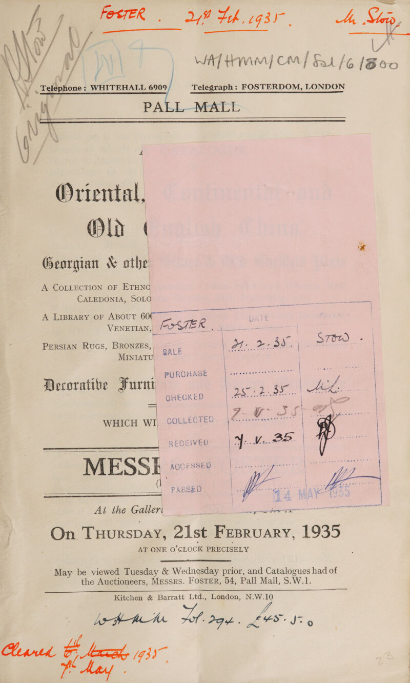 FesteR 28 Hh gsr, Ae Sip   ‘ Telephone : WHITEHALL 690 a | WAT HMM) CM] f/6 [Boo / Telegraph: FOSTERDOM, LONDON PALL MALL  Oriental, Old | ! % Georgian &amp; athe | A COLLECTION OF ae CALEDONIA, SOLG A Lrprary oF Aspout 6007 ~~ ee : VENETIAN, _ iz TEI le Sek PERSIAN Rucs, BRONZE, <a sl Ot: 3d. C STOW | . | AL MINIATU. SALE ; ing ,| PURCHASE Decorative Furnt | : | GHECKED WHICH a COLLECTED RECEIVED fe he | | \ i Z ZA (1 | f S { € . ° ee At the Guer      as iit ee eee <n R eee “On. THuRSDAY, 21st Deatan 1935 AT ONE O CLOCK PRECISELY  May be viewed Tuesday &amp; Wednesday prior, and Catalogues had of the Auctioneers, Messrs. FOSTER, 54, Pall Mall, S.W.1.  Kitchen &amp; Barratt Ltd., London, N.W.10 LafP-Ame Toh PGA. Xx FS, Jz 9 Hypntd a ri (93)