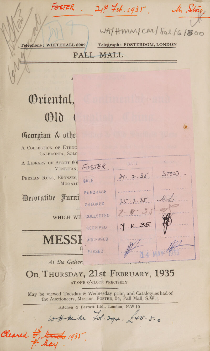 FesteR 28 Hh gsr, Ae Sip   ‘ Telephone : WHITEHALL 690 a | WAT HMM) CM] f/6 [Boo / Telegraph: FOSTERDOM, LONDON PALL MALL  Oriental, Old | ! % Georgian &amp; athe | A COLLECTION OF ae CALEDONIA, SOLG A Lrprary oF Aspout 6007 ~~ ee : VENETIAN, _ iz TEI le Sek PERSIAN Rucs, BRONZE, &lt;a sl Ot: 3d. C STOW | . | AL MINIATU. SALE ; ing ,| PURCHASE Decorative Furnt | : | GHECKED WHICH a COLLECTED RECEIVED fe he | | \ i Z ZA (1 | f S { € . ° ee At the Guer      as iit ee eee &lt;n R eee “On. THuRSDAY, 21st Deatan 1935 AT ONE O CLOCK PRECISELY  May be viewed Tuesday &amp; Wednesday prior, and Catalogues had of the Auctioneers, Messrs. FOSTER, 54, Pall Mall, S.W.1.  Kitchen &amp; Barratt Ltd., London, N.W.10 LafP-Ame Toh PGA. Xx FS, Jz 9 Hypntd a ri (93)