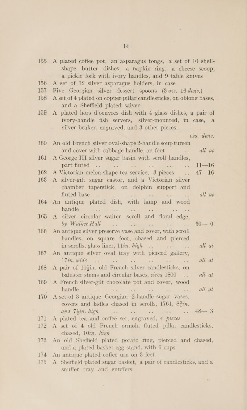 155 156 157 158 159 160 161 162 163 164 165 166 167 168 169 170 171 172 173 174 175 14 A plated coffee pot, an asparagus tongs, a set of 10 shell- shape butter dishes, a napkin ring, a cheese scoop, a pickle fork with ivory handles, and 9 table knives A set of 12 silver asparagus holders, in case Five Georgian silver dessert spoons (3 ozs. 16 dwts.) A set of 4 plated on copper pillar candlesticks, on oblong bases, and a Sheffield plated salver A plated hors d’oeuvres dish with 4 glass dishes, a pair of ivory-handle fish servers, silver-mounted, in case, a silver beaker, engraved, and 3 other pieces ozs. dwts. An old French silver oval-shape 2-handle soup tureen and cover with cabbage handle, on foot ty OE ae A George III silver sugar basin with scroll handles, part Huted .. a .. Ll 16 A Victorian melon-shape tea service, 3 pieces .. 47—16 A silver-gilt sugar castor, and a Victorian silver chamber taperstick, on dolphin support and fluted base .. > alas An antique plated seh vith eee aad mre handle ne a A silver circular Paster. scroll aad fibeal, edge by Walker Hall bid > 1 Oat An antique silver preserve vase and cover, a set handles, on square foot, chased and pierced in scrolls, glass liner, llen. high .. es all at An antique silver oval tray with pierced callery lim. wide ©». as all at A pair of 10$in. old French cee pana ahs, on. baluster stems and circular bases, czvca 1800... all at A French silver-gilt chocolate pot and cover, wood handle oe m all at A set of 3 antique Sean 2 dadiile sugar vases, covers and ladles chased in scrolls, 1761, 8377. and Thin. high ss = .. 48— 3 A plated tea and coffee set, Riser: 4 pieces A set of 4 old French ormolu fluted pillar candlesticks, chased, 10¢n. high An old Sheffield plated potato ring, pierced and chased, and a plated basket egg stand, with 6 cups An antique plated coffee urn on 3 feet A Sheffield plated sugar basket, a pair of candlesticks, and a snuffer tray and snuffers