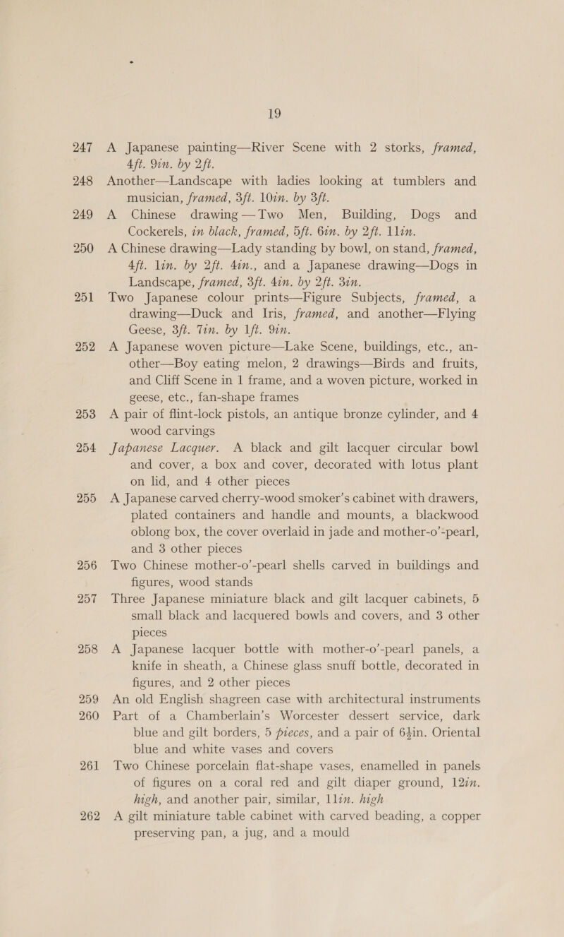 247 248 249 250 251 252 253 254 255 256 257 258 259 260 261 262 19 A Japanese painting—River Scene with 2 storks, framed, Aft. Qin. by 2ft. } Another—Landscape with ladies looking at tumblers and musician, framed, 3ft. 10en. by 3ft. A Chinese drawing—Two Men, Building, Dogs and Cockerels, 7m black, framed, 5ft. 6in. by 2ft. Llin. A Chinese drawing—Lady standing by bowl, on stand, framed, Aft. lin. by 2ft. 4on., and a Japanese drawing—Dogs in Landscape, framed, 3ft. 4in. by 2ft. 31n. Two Japanese colour prints—Figure Subjects, framed, a drawing—Duck and Iris, framed, and another—Flying Geese, Sit. lin. by ft. Din: A Japanese woven picture—Lake Scene, buildings, etc., an- other—Boy eating melon, 2 drawings—Birds and fruits, and Cliff Scene in 1 frame, and a woven picture, worked in geese, etc., fan-shape frames A pair of flint-lock pistols, an antique bronze cylinder, and 4 wood carvings Japanese Lacquer. A black and gilt lacquer circular bowl and cover, a box and cover, decorated with lotus plant on lid, and 4 other pieces A Japanese carved cherry-wood smoker’s cabinet with drawers, plated containers and handle and mounts, a blackwood oblong box, the cover overlaid in jade and mother-o’-pearl, and 3 other pieces Two Chinese mother-o’-pearl shells carved in buildings and figures, wood stands Three Japanese miniature black and gilt lacquer cabinets, 5 small black and lacquered bowls and covers, and 3 other pieces A Japanese lacquer bottle with mother-o’-pearl panels, a knife in sheath, a Chinese glass snuff bottle, decorated in figures, and 2 other pieces An old English shagreen case with architectural instruments Part of a Chamberlain’s Worcester dessert service, dark blue and gilt borders, 5 pzeces, and a pair of 641in. Oriental blue and white vases and covers Two Chinese porcelain flat-shape vases, enamelled in panels of figures on a coral red and gilt diaper ground, 120n. ugh, and another pair, similar, llin. high A gilt miniature table cabinet with carved beading, a copper preserving pan, a jug, and a mould