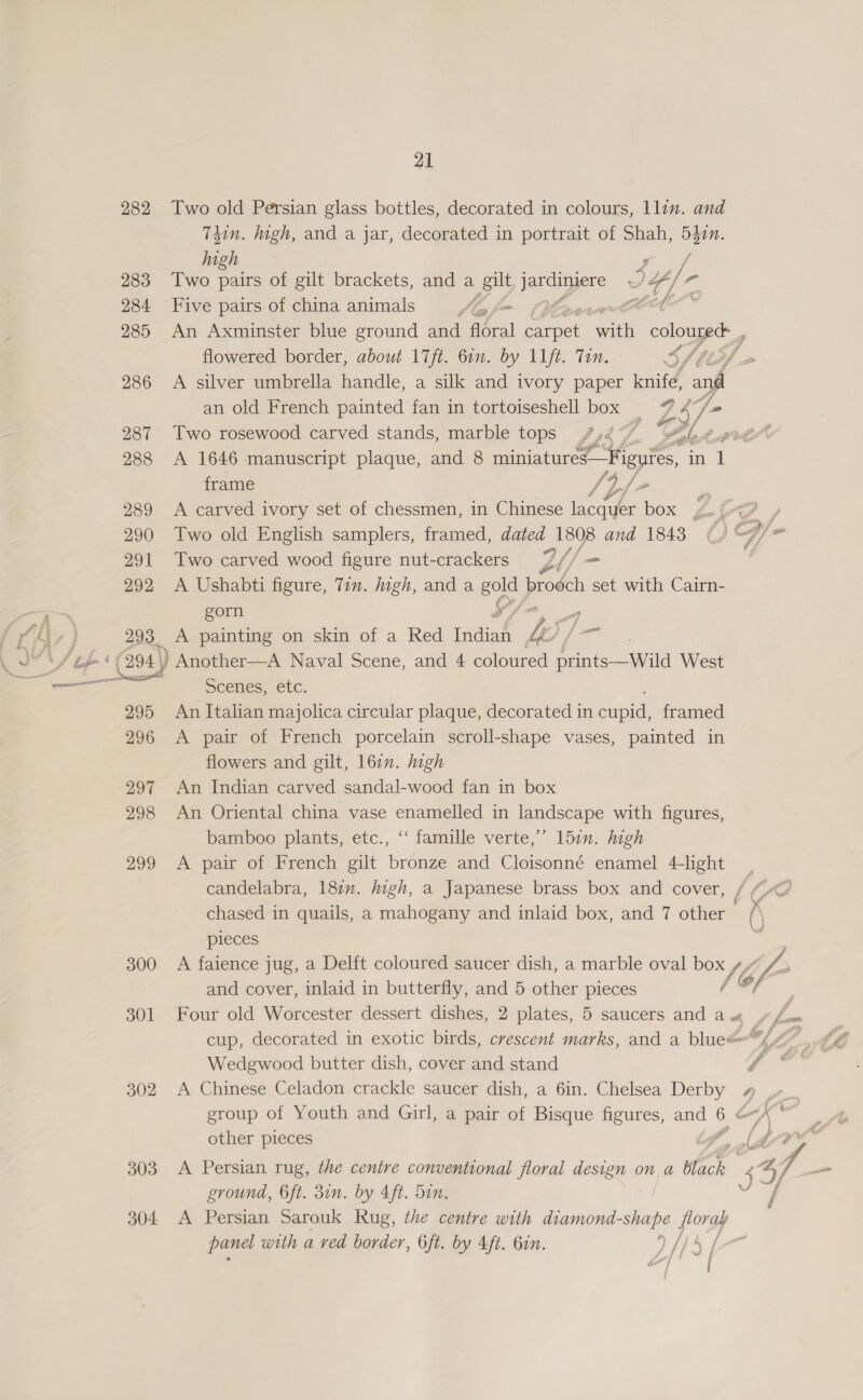 282 Two old Persian glass bottles, decorated in colours, llin. and Téin. igh, and a jar, decorated in portrait of Shah, eg high 283 Two ae of gilt brackets, and a gilt jardiyere 7. 4/7 a 284 Five pairs of china animals Aa f= pe” 285 An Axminster blue ground and floral aroek oat oe a flowered border, about 17ft. 6in. by 11ft. Tin. Sha 286 A silver umbrella handle, a silk and ivory paper knife, and an old French painted fan in tortoiseshell box _ ey: 7  287 Two rosewood carved stands, marble tops Lys f Zale 0 grade 288 <A 1646 manuscript plaque, and 8 miniatures frame /} i. e 289 A carved ivory set of chessmen, in Chinese eee box Z or / 290 Two old English samplers, framed, dated 1808 and 1843 ( C4/= 291 Two carved wood figure nut-crackers Lt / — 292 <A Ushabti figure, Tin. igh, and a 50) brodch set with Cairn- gom 293 A painting on skin of a Red Indiad iy ‘(294 | ) Another—A Naval Scene, and 4 coloured aed West sad SCENES, CLC. 295 An Italian majolica circular plaque, decorated in ei framed 296 A pair of French porcelain scroll-shape vases, painted in flowers and gilt, 162. high 297 An Indian carved sandal-wood fan in box 298 An Oriental china vase enamelled in landscape with figures, bamboo plants, etc., ‘‘ famille verte,’ 157. high 299 A pair of French gilt bronze and Cloisonné enamel 4-light _ candelabra, 187. digh, a Japanese brass box and cover, / “</ chased in quails, a mahogany and inlaid box, and 7 other A\ Sill pieces ‘ 300 <A faience jug, a Delft coloured saucer dish, a marble oval box SZ Uf and cover, inlaid in butterfly, and 5 other pieces /@, 301 Four old Worcester dessert dishes, 2 plates, 5 saucers and aw ¢ Jw cup, decorated in exotic birds, crescent marks, and a blue o// E Wedgwood butter dish, cover and stand - 302 A Chinese Celadon crackle saucer dish, a 6in. Chelsea Derby # group of Youth and Girl, a pair of Bisque figures, and oo other pieces 303 A Persian rug, the centre conventional floral design on a whack ground, 6ft. 3in. by 4ft. Sin. J 304 A Persian Sarouk Rug, the centre with diamond-shape oe panel with a ved border, Oft. by Aft. bin. ) fhe Ce Lgl