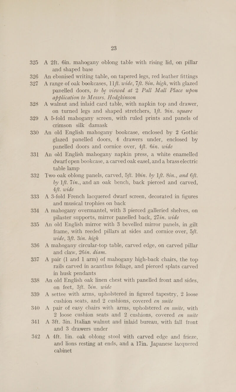 325 326 327 328 329 330 dol 332 339d 334 33D 336 337 338 339 340 341 342 23 A 2ft. 6in. mahogany oblong table with rising lid, on pillar and shaped base An ebonised writing table, on tapered legs, red leather fittings A range of oak bookcases, L1/t. wide, Tft. 81n. high, with glazed panelled doors, to be viewed at 2 Pall Mall Place upon application to Messrs. Hodgkinson A walnut and inlaid card table, with napkin top and drawer, on turned legs and shaped stretchers, lft. 97”. square A 56-fold mahogany screen, with ruled prints and panels of crimson silk damask An old English mahogany bookcase, enclosed by 2 Gothic glazed panelled doors, 4 drawers under, enclosed by panelled doors and cornice over, 4/t. 61n. wide An old English mahogany napkin press, a white enamelled dwarf cpen bookcase, a carved oak easel, and a brass electric table lamp Two oak oblong panels, carved, 5ft. 10cn. by Lft. 80n., and 6ft. by 1ft. Tin., and an oak bench, back pierced and carved, 4ft. wide A 3-fold French lacquered dwarf screen, decorated in figures and musical trophies on back 7 A mahogany overmantel, with 3 pierced galleried shelves, on pilaster supports, mirror panelled back, 271. wide An old English mirror with 3 bevelled mirror panels, in gilt frame, with reeded pillars at sides and cornice over, 5ft. wide, 3ft. 3in. high A mahogany circular-top table, carved edge, on carved pillar and claw, 262n. diam. A pair (1 and | arm) of mahogany high-back chairs, the top rails carved in acanthus foliage, and pierced splats carved in husk pendants An old English oak linen chest with panelled front and sides, on feet, 3ft. din. wide A settee with arms, upholstered in figured tapestry, 2 loose cushion seats, and 2 cushions, covered en sutte A pair of easy chairs with arms, upholstered en suite, with 2 loose cushion seats and 2 cushions, covered en sutte A 3ft. 3in. Italian walnut and inlaid bureau, with fall front and 3 drawers under A 4ft. lin. oak oblong stool with carved edge and frieze, and lions resting at ends, and a 17in. Japanese lacquered cabinet