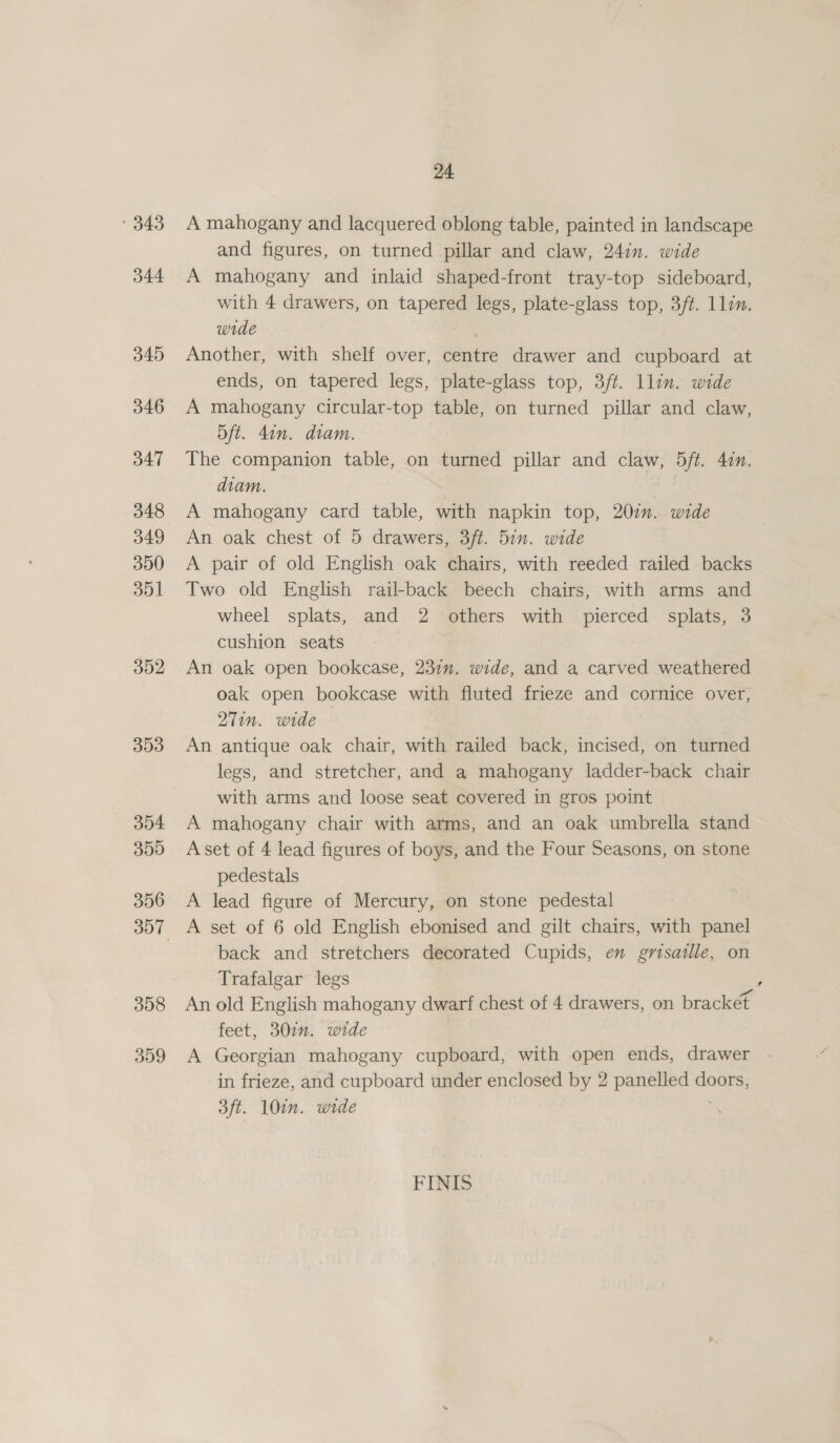 '343 A mahogany and lacquered oblong table, painted in landscape and figures, on turned pillar and claw, 24in. wide 344 A mahogany and inlaid shaped-front tray-top sideboard, with 4 drawers, on tapered legs, plate-glass top, 3/#. 1lin. wide 345 Another, with shelf over, centre drawer and cupboard at ends, on tapered legs, plate-glass top, 3/t. llin. wide 346 A mahogany circular-top table, on turned pillar and claw, 5ft. 4in. diam. 347 The companion table, on turned pillar and claw, 5ft. 4in. diam. 348 A mahogany card table, with napkin top, 207. wide 349 An oak chest of 5 drawers, 3ft. 5in. wide 350 A pair of old English oak chairs, with reeded railed backs 351 Two old English rail-back beech chairs, with arms and wheel splats, and 2 others with pierced splats, 3 cushion seats 302 An oak open bookcase, 237”. wide, and a carved weathered oak open bookcase with fluted frieze and cornice over, 27in. wide 353 An antique oak chair, with railed back, incised, on turned legs, and stretcher, and a mahogany ladder-back chair with arms and loose seat covered in gros point 354 A mahogany chair with arms, and an oak umbrella stand 355 <Aset of 4 lead figures of boys, and the Four Seasons, on stone pedestals 356 A lead figure of Mercury, on stone pedestal 357 A set of 6 old English ebonised and gilt chairs, with panel | back and stretchers decorated Cupids, en grtsaille, on Trafalgar legs 358 An old English mahogany dwarf chest of 4 drawers, on bracket feet, 302n. wide 359 A Georgian mahogany cupboard, with open ends, drawer in frieze, and cupboard under enclosed by 2 panelled doors, 3ft. 10in. wide a FINIS