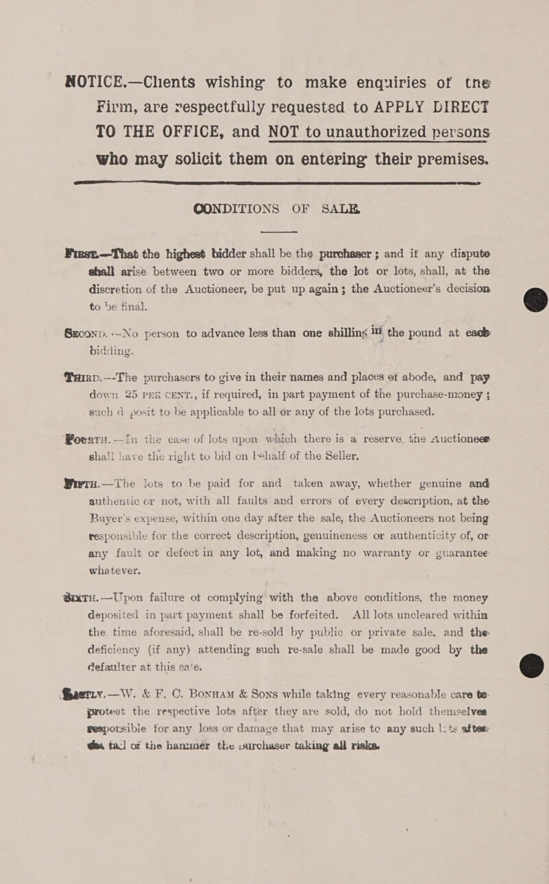 NOTICE.—Chents wishing to make enquiries of tne Firm, are respectfully requested to APPLY DIRECT TO THE OFFICE, and NOT to unauthorized persons who may solicit them on entering their premises.  CONDITIONS OF SALE  Finst.—That the highest bidder shall be the purchaser; and if any dispute shall arise between two or more bidders, the Jot or lots, shall, at the discretion of the Auctioneer, be put up again; the Auctioneer’s decision to be final. SxcoND. --No person to advance less than one shilling 1 the pound at eacb bidding. Parp.—-The purchasers to give in their names and places ot abode, and pay down 25 PER cENT., if required, in part payment of the purchase-money ; such d posit to be applicable to all or any of the lots purchased. Povatu.—In the case of lots upon which there is a reserve, the Auctioneet shall liave the right to bid on t+half of the Selier. Werru.—The lots to be paid for and taken away, whether genuine and authentic or not, with all faults and errors of every description, at the Buyer's expense, within one day after the sale, the Auctioneers not being responsible for the correct description, genuineness or authenticity of, or any fault or defect in any lot, and making no warranty or guarantee whatever. @ixTH.—Upon failure of complying with the above conditions, the money deposited in part payment shall be forfeited. All lots uncleared within the time aforesaid, shall be re-sold by public or private sale, and the deficiency (if any) attending such re-sale shall be made good by the defaulter at this sate. Bastiy.—W. &amp; F. C. Bonuam &amp; Sons while taking every reasonable care te. protect the respective lots after they are sold, do not hold themselves gesporsibie for any loss or damage that may arise tc any such |: t: after @m tal of the hammer the purchaser taking all risks. 
