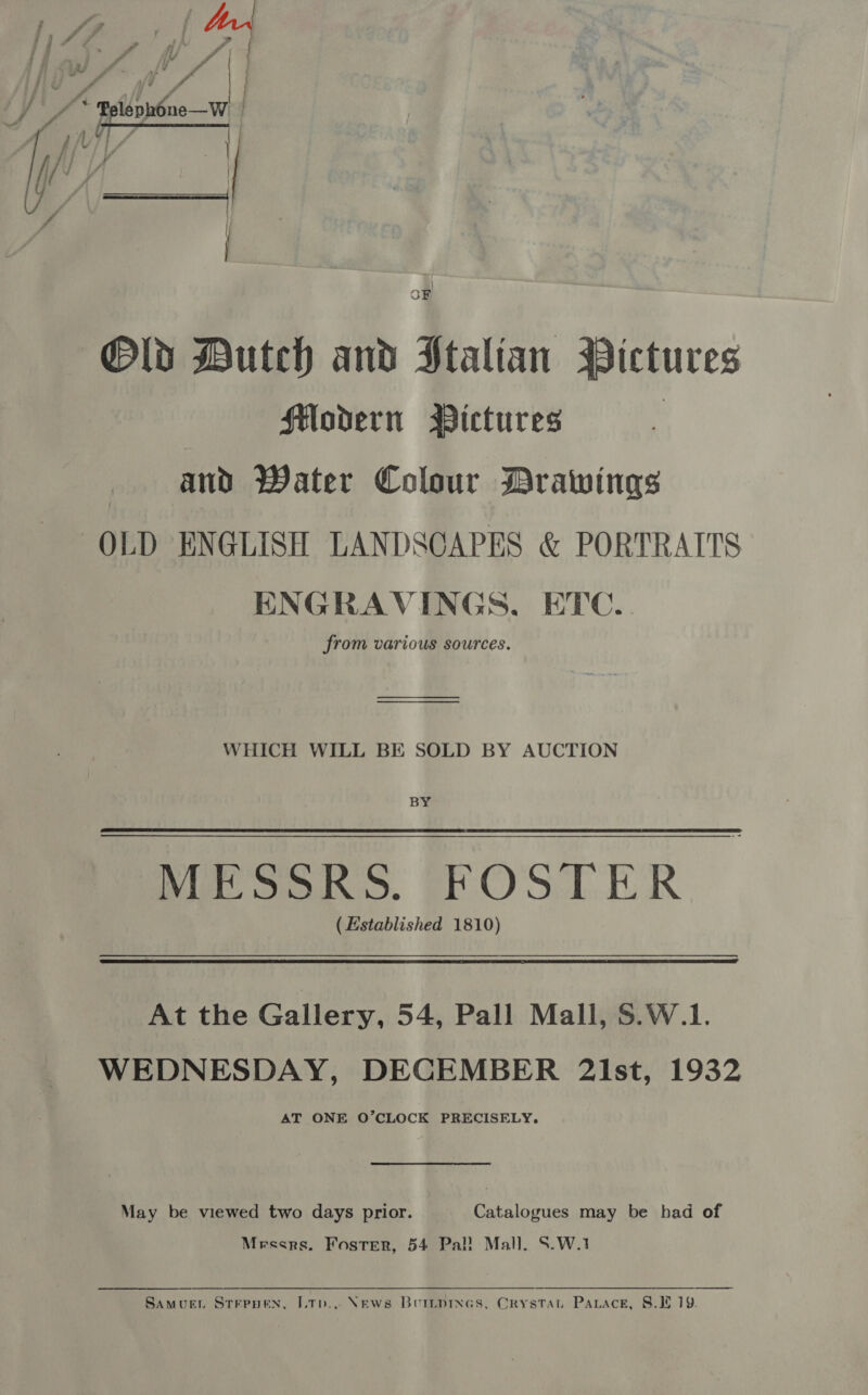 - A 4 ; Mer iif ZF ? ; = fa eee as | . J i hy fe hi f fd a GRE obs ad a acd a { ~ - j \ rfl - (ya / | OF @Old Buteh and Ptalian Pictures Modern Pictures ; and Water Colour Drawings OLD ENGLISH LANDSCAPES &amp; PORTRAITS ENGRAVINGS. ETC. from various sources. WHICH WILL BE SOLD BY AUCTION BY Mat Sono. FOSTER (Established 1810) At the Gallery, 54, Pall Mall, $.W.1. WEDNESDAY, DECEMBER 2lst, 1932 AT ONE O’CLOCK PRECISELY. May be viewed two days prior. Catalogues may be had of Mrescrs. Foster, 54 Pal! Mall. S.W.1