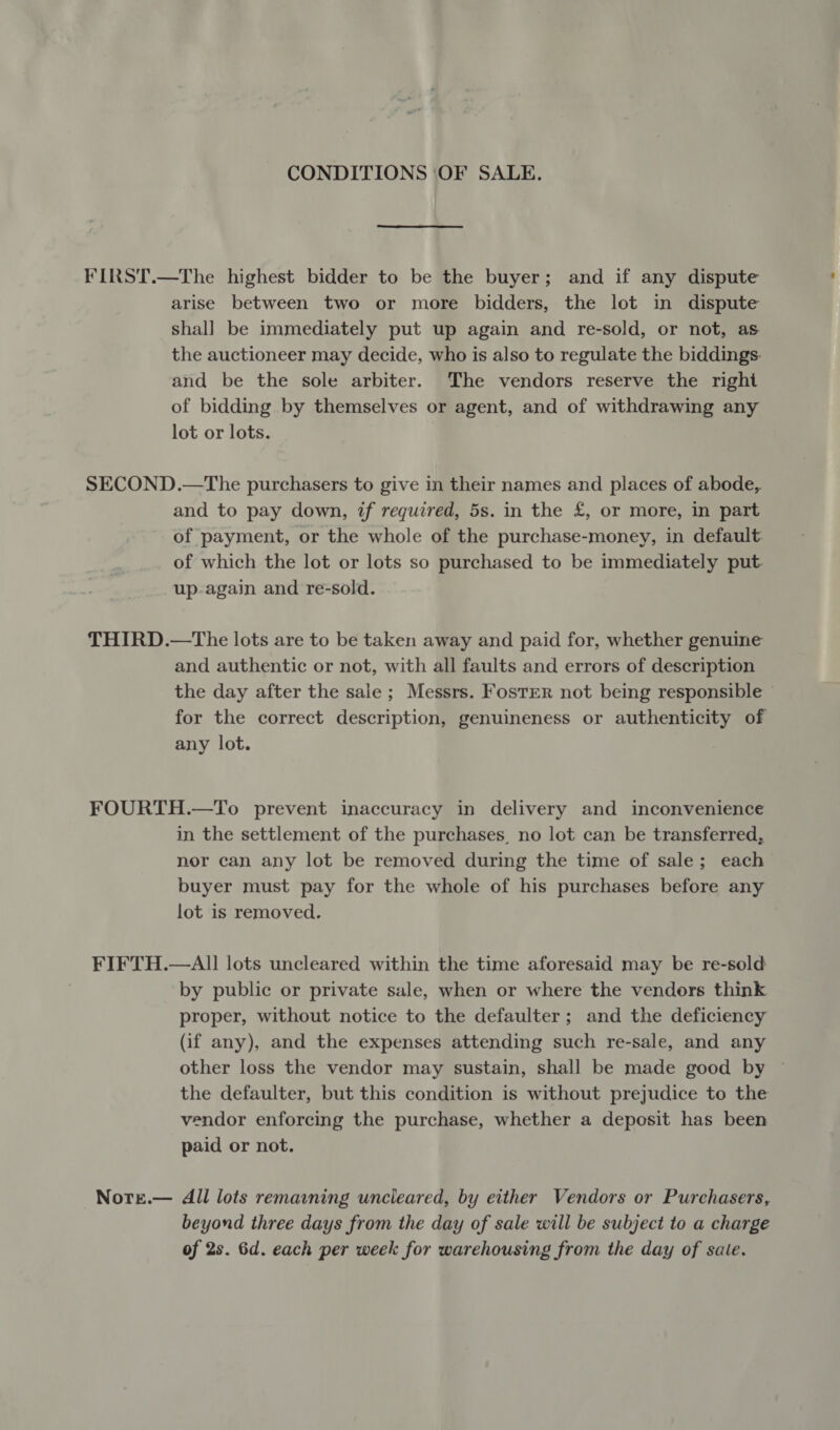 CONDITIONS OF SALE. FIRST.—The highest bidder to be the buyer; and if any dispute arise between two or more bidders, the lot in dispute shall be immediately put up again and re-sold, or not, as the auctioneer may decide, who is also to regulate the biddings: and be the sole arbiter. The vendors reserve the right of bidding by themselves or agent, and of withdrawing any lot or lots. SECOND.—The purchasers to give in their names and places of abode, and to pay down, if required, 5s. in the £, or more, in part of payment, or the whole of the purchase-money, in default of which the lot or lots so purchased to be immediately put up-again and re-sold. THIRD.—The lots are to be taken away and paid for, whether genuine and authentic or not, with all faults and errors of description the day after the sale ; Messrs. Foster not being responsible — for the correct description, genuineness or authenticity of any lot. FOURTH.—To prevent inaccuracy in delivery and inconvenience in the settlement of the purchases, no lot can be transferred, nor can any lot be removed during the time of sale; each buyer must pay for the whole of his purchases before any lot is removed. FIFTH.—AII lots uncleared within the time aforesaid may be re-sold by public or private sale, when or where the vendors think proper, without notice to the defaulter; and the deficiency (if any), and the expenses attending such re-sale, and any other loss the vendor may sustain, shall be made good by ~ the defaulter, but this condition is without prejudice to the vendor enforcing the purchase, whether a deposit has been paid or not. Nore.— All lots remaining uncleared, by either Vendors or Purchasers, beyond three days from the day of sale will be subject to a charge of 2s. 6d. each per week for warehousing from the day of sale.