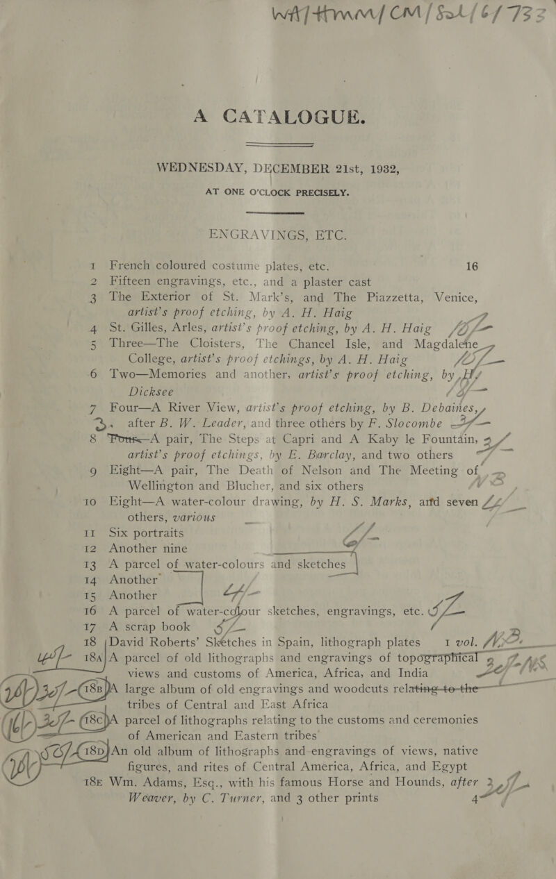 wit] rw CM / §al/(b/ 732 | A CATALOGUE. WEDNESDAY, DECEMBER 2lIst, 1932, AT ONE O’CLOCK PRECISELY.  ENGRAVINGS, ETC. French coloured costume plates, etc. 16 Fifteen engravings, etc., and a plaster cast The Exterior of St. Mark’s, and The Piazzetta, Venice, artist’s proof etching, by A. H. Haig ? St. Gilles, Arles, artist’ s rd etching, by A. H. Haig fos — 5 JThree—The Cloisters, The Chancel Isle, and Magdalene College, artist's proof etchings, by A. H. Haig 5 By tae 6 Two—Memories and another, artist’s proof etching, by He Dicksee he 7 Four—A River View, artist's proof etching, by B. Debartes, © after B. W. Leader, and three others by F. Slocombe Cee 8 Fons—A pair, The Steps at Capri and A Kaby le Fountain, 9 vi artist’s proof etchings, by E. Barclay, and two others | g Eight—A pair, The Death of Nelson and The Meeting af —, Wellington and Blucher, and six others ye 1o Eight—A water-colour drawinie, by H. S. Marks, attd seven 747 _ others, various ee Il Six portraits ir al 12 Another nine wh 13 A parcel of water-colours and sketches 14 Another 15 Another cA - 16 A parcel of water-cdlour sketches, engravings, etc. SL. 17 A scrap book op NE 18 ;David Roberts’ Skétches in Spain, lithograph plates I vol. A —— . uw ses) parcel of old lithographs and engravings of opaRraptCal 5 7 fs lo fy Ss views and customs of America, Africa, and India 457_-(18n)A large album of old engravings and woodcuts relatingtothe—— 2 tribes of Central and East Africa L~ (18c)A parcel of lithographs relating to the customs and ceremonies of American and Fastern tribes. I8p}An old album of lithographs and-engravings of views, native figures, and rites of Central America, Africa, and Egypt 18E Wm. Adams, Esq., with his famous Horse and Hounds, ate Sef se Weaver, by C. Turner, and 3 other prints  