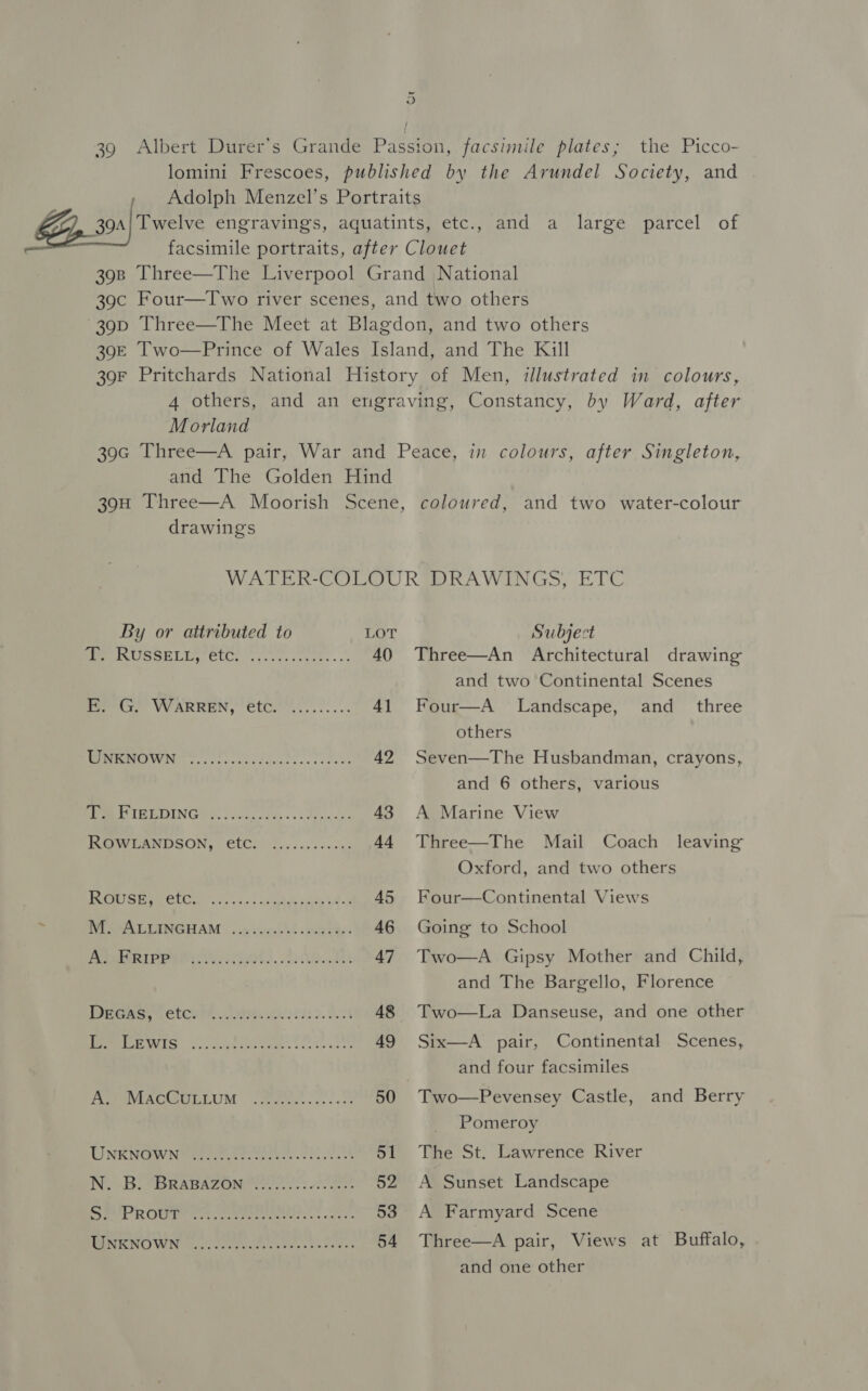 “i 39 Albert Durer’s Grande Passion, facsimile plates; the Picco- lomini Frescoes, published by the Arundel Society, and » Adolph Menzel’s Portraits Z 39a| Twelve engravings, aquatints, etc., and a large parcel of facsimile portraits, after Clouet 398 Three—The Liverpool Grand National 39c Four—Two river scenes, and two others 39p Three—The Mect at Blagdon, and two others 390E Two—Prince of Wales Island, and The Kill 39F Pritchards National History of Men, illustrated in colours, 4 others, and an engraving, Constancy, by Ward, after Morland 390c Three—A pair, War and Peace, in colours, after Singleton, and The Golden Hind 39H Three—A Moorish Scene, coloured, and two water-colour drawings WATER-COLOUR DRAWINGS, ETC By or attributed to LOT Subject 2 nek ASS eid 68 on versie 40 Three—An Architectural drawing and two Continental Scenes Pe Gr YWARREN, €tC......... 41 Four—A Landscape, and_ three others MESON re oecag eves s- sete, 42 Seven—The Husbandman, crayons, and 6 others, various PMR IEE OING? G0 i oicigs fee - + 3 de oes: 438 A Marine View KROWLANDSON, eC) (4.002005. 44 Three—The Mail Coach leaving Oxford, and two others PTO TOL) he ena eNom Ber 45 Four—Continental Views , NESAALTANGHAM .. sigyse'st » vel Cbs 46 Going to School PARI PE EP ObS. RMS 47 Two—A Gipsy Mother and Child, and The Bargello, Florence WeGas. Fete, eb) 2.98 48 Two—La Danseuse, and one other PIS ot See, 49 Six—A pair, Continental Scenes, : and four facsimiles Pree PMEACEECLLUM cRias.: cc cake 50 Two—Pevensey Castle, and Berry Pomeroy DINK NCW NMmrter tc teeter tre nant 51 The St. Lawrence River ING BIABRARAZOMMI As: 0 tose 52 A Sunset Landscape ee RO URE een ear meeretet ss &lt; ote e' 53 A Farmyard Scene BENIGNO WN Raa com ee esr ia. ss na Pes 54 Three—A pair, Views at Buffalo, and one other
