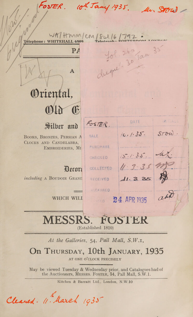   - WAT Hmm {co f Satie (742 + fi . } f Ply ; uy lephone : WHITEHALL 69N9 Pal ad Aimee DAQTDDNHARL T Arner j A/ ‘ | po Pp “ree - o    Silber and fos SER. | | Books, BRONZES, PERSIAN A | BALE | 10. te. 39: | STOW. -.. CLOCKS AND CANDELABRA, | EMBROIDERIES, MI | PURCHASE L- COREL oie | COLLECTED including A BOUDOIR GRAND  | MESSRS. FOSTER (Established 1810)      Al the Galleries, 54, Pall Mall, S.W.x, On Tuurspay, 10th January, 1935 AT ONE O’CLOCK PRECISELY May be viewed Tuesday &amp; Wednesday prior, and Catalogues had of the Auctioneers, MEssrs. FosTER, 54, Pall Mall, S.W.1.  Kitchen &amp; Barratt Ltd., London, N.W.10 KC CLegth &gt; L ed (G39