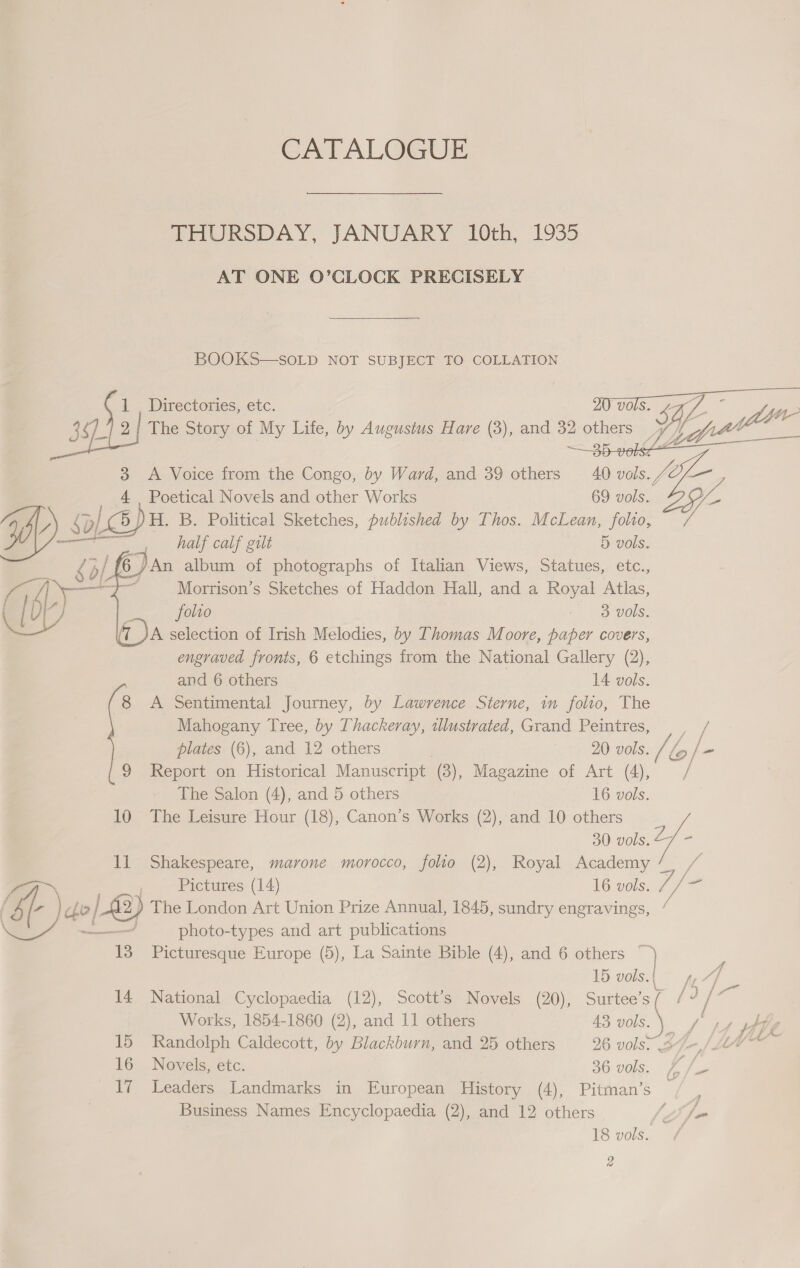 CATALOGUE THURSDAY, JANUARY 10th, 1935 AT ONE O’CLOCK PRECISELY BOOKS—SOLD NOT SUBJECT TO COLLATION  f i . Directories, etc. . SDL ; 3 . ‘x 2; The Story of My Life, by Augustus Hare (3), and 32 others 5 Ve 4 3 &lt;A Voice from the Congo, by Ward, and 39 others 40 vols. Jf — 4 Poetical Novels and other Works 69 vols. Ly YZ) &amp; b/ 5 )H. B. Political Sketches, published by Thos. McLean, folio, ; ee half calf gilt 5 vols. Morrison’s Sketches of Haddon Hall, and a Royal Atlas, folio / 3 vols, A selection of Irish Melodies, by Thomas Moore, paper covers, engraved fronts, 6 etchings from the National Gallery (2),  and 6 others 14 vols. 8 A Sentimental Journey, by Lawrence Sterne, in folio, The Mahogany Tree, by Thackeray, illustrated, Grand Peintres, |, / plates (6), and 12 others | 20 vols. / lo ie 9 Report on Historical Manuscript (3), Magazine of Art (4), ang The Salon (4), and 5 others 16 vols. 10 The Leisure Hour (18), Canon’s Works (2), and 10 others 30 vols. 2. 11 Shakespeare, marone morocco, folio (2), Royal Academy f- : / Pictures (14) 16 vols. ) do; / /A2) The London Art Union Prize Annual, 1845, sundry engravings, / ~ , photo-types and art publications 13 Picturesque Europe (5), La Sainte Bible (4), and 6 others 2 15 vols. ty “4 14 National Cyclopaedia (12), Scott’s Novels (20), ns, /d / sh Works, 1854-1860 (2), and 11 others 43 vols. % yin he 15 Randolph Caldecott, by Blackburn, and 25 others 26 vols. 34-,/ AV 16 Novels, etc. 36 vols. £ /_ 17 Leaders Landmarks in European History (4), Pitman’s Business Names Encyclopaedia (2), and 12 others fea 18 vols. i}