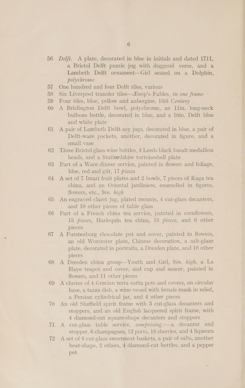 56 57 58 59 60 61 62 63 64 65 66 67 68 69 70 71 72 6 Delft. A plate, decorated in blue in initials and dated 1711, a Bristol Delft puzzle jug with doggerel verse, and a Lambeth Delft ornament—Girl seated on a Dolphin, polychrome One hundred and four Delft tiles, various Six Liverpool transfer tiles—A¢sop’s Fables, in one frame Four tiles, blue, yellow and aubergine, 16th Century A Brislington Delft bowl, polychrome, an llin. long-neck bulbous bottle, decorated in blue, and a 10in. Delft blue and white plate A pair of Lambeth Delft-soy jugs, decorated in blue, a pair of Delft-ware pockets, another, decorated in figure, and a small vase Three Bristol glass wine bottles, 4 Leeds black basalt medallion heads, and a Staffordshire tortoiseshell plate Part of a Ware dinner service, painted in flowers and foliage, blue, red and gilt, 17 pzeces A set of 7 Imari fruit plates and 2 bowls, 7 pieces of Kaga tea china, and an Oriental jardiniere, enamelled in figures, flowers, etc., 92”. high An engraved claret jug, plated mounts, 4 cut-glass decanters, and 10 other pieces of table glass Part of a French china tea service, painted in cornflowers, 15 pieces, Harlequin tea china, 16 pzeces, and 6 other pieces A Furstenburg chocolate pot and cover, painted in flowers, an old Worcester plate, Chinese decoration, a salt-glaze plate, decorated in portraits, a Dresden plate, and 18 other pieces A Dresden china group—Youth and Girl, 8. igh, a La Haye teapot and cover, and cup and saucer, painted in flowers, and 11 other pieces A cluster of 4 Grecian terra cotta pots and covers, on circular base, a tazza dish, a wine vessel with female mask in relief, a Persian cylindrical jar, and 4 other pieces An old Sheffield spirit frame with 3 cut-glass decanters and stoppers, and an old English lacquered spirit frame, with 4 diamond-cut square-shape decanters and stoppers A cut-glass table service, comprising :—a decanter and stopper, 6 champagnes, 12 ports, 18 sherries, and 4 liqueurs A set of 6 cut-glass sweetmeat baskets, a pair of salts, another boat-shape, 2 others, 4 diamond-cut bottles, and a pepper pot