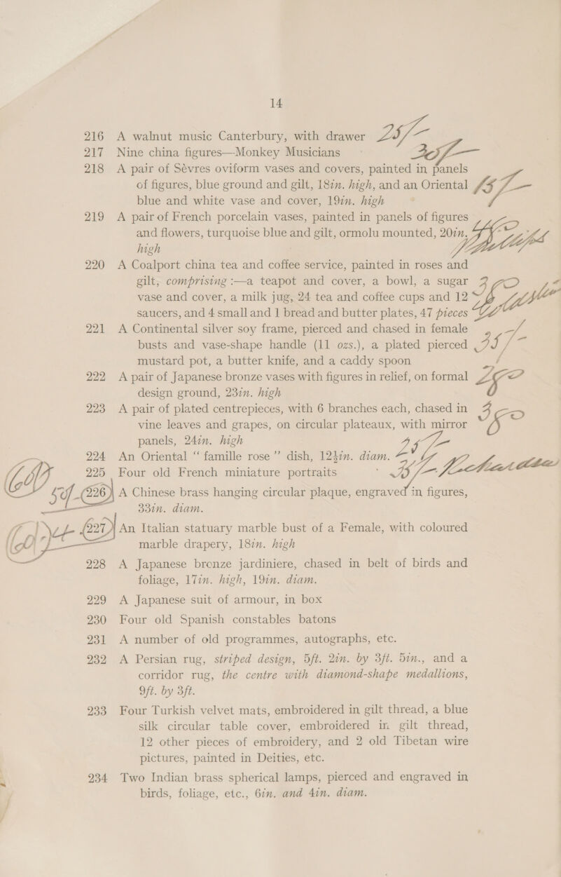 216 217 218 219 220 221 222 223 224 225 526 SY ay 12 ee ie | Fa \— 228 229 230 231 232 233 234 14 A walnut music Canterbury, with drawer 25f- Nine china figures—-Monkey Musicians A pair of Sévres oviform vases and covers, painted in snl of figures, blue ground and gilt, 18¢n. high, and an Oriental £3 Kf blue and white vase and cover, 197. high . A pair of French porcelain vases, painted in panels of figures and flowers, turquoise blue and gilt, ormolu mounted, 202n. high Uh A Coalport china tea and coffee service, painted in roses and gilt, comprising :—a teapot and cover, a bowl, a sugar 3 “ vase and cover, a milk jug, 24 tea and coffee cups and 12 saucers, and 4 small and | bread and butter plates, 47 pzeces fii A Continental silver soy frame, pierced and chased in female = busts and vase-shape handle (11 ozs.), a plated pierced Pi P acy mustard pot, a butter knife, and a caddy spoon / A pair of Japanese bronze vases with figures in relief, on formal Ps design ground, 237. high A pair of plated centrepieces, with 6 branches each, chased in vine leaves and grapes, on circular plateaux, ey mirror a panels, 247. high “ ” we An Oriental “famille rose’ dish, 12$zn. oe e, S ies “4g Four old French miniature portraits A Chinese brass hanging circular plaque, engraved in figures, 33in. diam. An Italian statuary marble bust of a Female, with coloured marble drapery, 187. high A Japanese bronze jardiniere, chased in belt of birds and foliage, 17in. high, 19in. diam. A Japanese suit of armour, in box Four old Spanish constables batons A number of old programmes, autographs, etc. A Persian rug, striped design, 5ft. 2in. by 3ft. 5in., and a corridor rug, the centre with diamond-shape medallions, Of. by Bit. Four Turkish velvet mats, embroidered in gilt thread, a blue silk circular table cover, embroidered in gilt thread, 12 other pieces of embroidery, and 2 old Tibetan wire pictures, painted in Deities, etc. Two Indian brass spherical lamps, pierced and engraved in birds, foliage, etc., 6in. and 4in. diam.