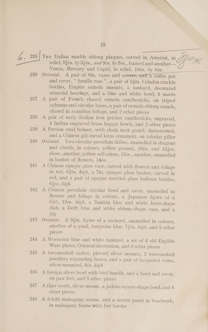 a , 235] Two Italian marble oblong plaques, carved in Amorini, in Aig relief, 9g0n. by 540n., and Yin. by 5in., framed and another— ~~” Venus, Mercury and Cupid, in relief, 18in. by Os 236 Oviental. A pair of 9in. vases and covers;-anda coffee pot and cover, ‘‘ famille rose’”’, a pair of 54in. Celadon crackle bottles, Empire ormolu mounts, a tankard, decorated armorial bearings, and a blue and white bowl, 6 marks 237 A pair of French chased ormolu candlesticks, on tripod columns and circular bases, a pair of ormolu oblong stands, chased in acanthus foliage, and 2 other pieces 238 A pair of early Italian iron pricket candlesticks, engraved, 4 Indian engraved brass beggar bowls, and 2 other pieces 239 A Persian steel helmet, with chain neck guard, damascened, and a Chinese gilt-metal lotus ornament, on tubular pillar 240 Oriental. Two circular porcelain dishes, enamelled in dragons and clouds, in colours, yellow ground, 192. and 12hin. diam., another, yellow self colour, 15z., another, enamelled in basket of flowers, 147. 24] A Chinese opaque glass vase, carved with flowers and foliage in red, 6jun. high, a Tin. opaque glass beaker, carved in red, and a pair of opaque mottled glass bulbous bottles, 64in. high 242 A Chinese porcelain circular bowl and cover, enamelled in flowers and foliage in colours, a Japanese figure of a Girl, 130n. high, a Nankin blue and white lotus-shape dish, a Delft blue and white oblong-shape vase, and a jug 243 Ortental. A Qin. figure of a cockerel, enamelled in colours, another of a quail, turquoise blue, Thin. high, and 5 other pieces  244 A Worcester blue and white tankard, a set of 4 old English Ware plates, Oriental decoration, and 8 other pieces 245 A tortoiseshell casket, pierced silver mounts, 2 tortoiseshell jewellery expanding boxes, and a pair of lacquered vases, silver-mounted, 67n. high 246 A foreign silver bowl with bird handle, and a bowl and cover, on paw feet, and 5 other pieces 247 A tiger tooth, silver mount, a jadeite square-shape bowl, and 6 other pieces 248 A 2-fold mahogany screen, and a screen panel in beadwork, in mahogany frame with fret border