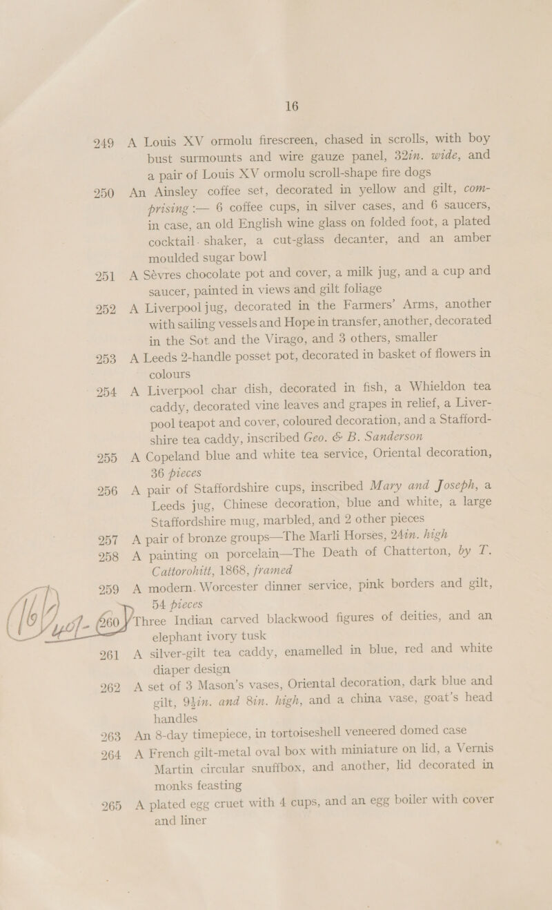 249 A Louis XV ormolu firescreen, chased in scrolls, with boy bust surmounts and wire gauze panel, 32%. wide, and a pair of Louis XV ormolu scroll-shape fire dogs 950 An Ainsley coffee set, decorated in yellow and gilt, com- prising :— 6 coffee cups, in silver cases, and 6 saucers, in case, an old English wine glass on folded foot, a plated cocktail. shaker, a cut-glass decanter, and an amber moulded sugar bowl 251 A Sevres chocolate pot and cover, a milk jug, and a cup and saucer, painted in views and gilt foliage 952 A Liverpooljug, decorated in the Farmers’ Arms, another with sailing vessels and Hope in transfer, another, decorated in the Sot and the Virago, and 3 others, smaller 953 A Leeds 2-handle posset pot, decorated in basket of flowers in colours 954 A Liverpool char dish, decorated in fish, a Whieldon tea caddy, decorated vine leaves and grapes in relief, a Liver- pool teapot and cover, coloured decoration, and a Stafford- shire tea caddy, inscribed Geo. &amp; B. Sanderson 955 A Copeland blue and white tea service, Oriental decoration, 36 pieces 256 A pair of Staffordshire cups, inscribed Mary and Joseph, a Leeds jug, Chinese decoration, blue and white, a large Staffordshire mug, marbled, and 2 other pieces 257 A pair of bronze groups—The Marli Horses, 247n. high 958 A painting on porcelain—The Death of Chatterton, dy Z. Cattorohitt, 1868, framed 71 259 A modern. Worcester dinner service, pink borders and gilt, / , 54 pieces ‘Three Indian carved blackwood figures of deities, and an  elephant ivory tusk 261 &lt;A silver-gilt tea caddy, enamelled in blue, red and white diaper design 962 A set of 3 Mason’s vases, Oriental decoration, dark blue and gilt, 94in. and 8in. high, and a china vase, goat’s head handles 963 An 8-day timepiece, in tortoiseshell veneered domed case 964 A French gilt-metal oval box with miniature on lid, a Vernis Martin circular snuffbox, and another, lid decorated in monks feasting 265 A plated egg cruet with 4 cups, and an egg boiler with cover and liner