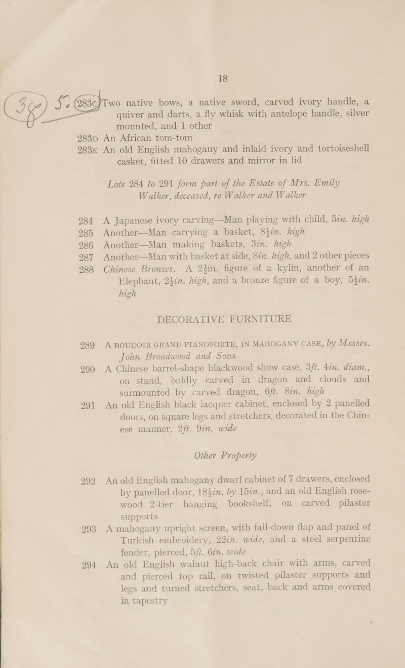  &lt;7 —_ quiver and darts, a fly whisk with antelope handle, silver mounted, and 1 other 284 285 286 287 288 289 290 291 292 293 294 casket, fitted 10 drawers and mirror in lid Lots 284 to 291 form part of the Estate of Mrs. Emily Walker, deceased, re Walker and Walker A Japanese ivory carving—Man playing with child, 5in. high Another—Man carrying a basket, 847m. high Another—Man making baskets, 3in. high Another—Man with basket at side, 87n. igh, and 2 other pieces Chinese Bronzes. A 2kin. figure of a kylin, another of an Elephant, 24:n. high, and a bronze figure of a boy, 5g. high DECORATIVE FURNITURE A BOUDOIR GRAND PIANOFORTE, IN MAHOGANY CASE, by as eSSYS. John Broadwood and Sons A Chinese barrel-shape blackwood show case, 3ft. 4in. diam., on stand, boldly carved in dragon and clouds and surmounted by carved dragon, 6ft. 8:n. high An old English black lacquer cabinet, enclosed by 2 panelled doors, on square legs and stretchers, decorated in the Chin- ese manner, 2ft. 9in. wide Other Property An old English mahogany dwarf cabinet of 7 drawers, enclosed by panelled door, 1847n. by 15in., and an old English rose- wood 2-tier hanging bookshelf, on carved pilaster supports A mahogany upright screen, with fall-down flap and panel of Turkish embroidery, 227m. wide, and a steel serpentine fender, pierced, 5/ft. 67. wide An old English walnut high-back chair with arms, carved and pierced top rail, on twisted pilaster supports and legs and turned stretchers, seat, back and arms covered in tapestry