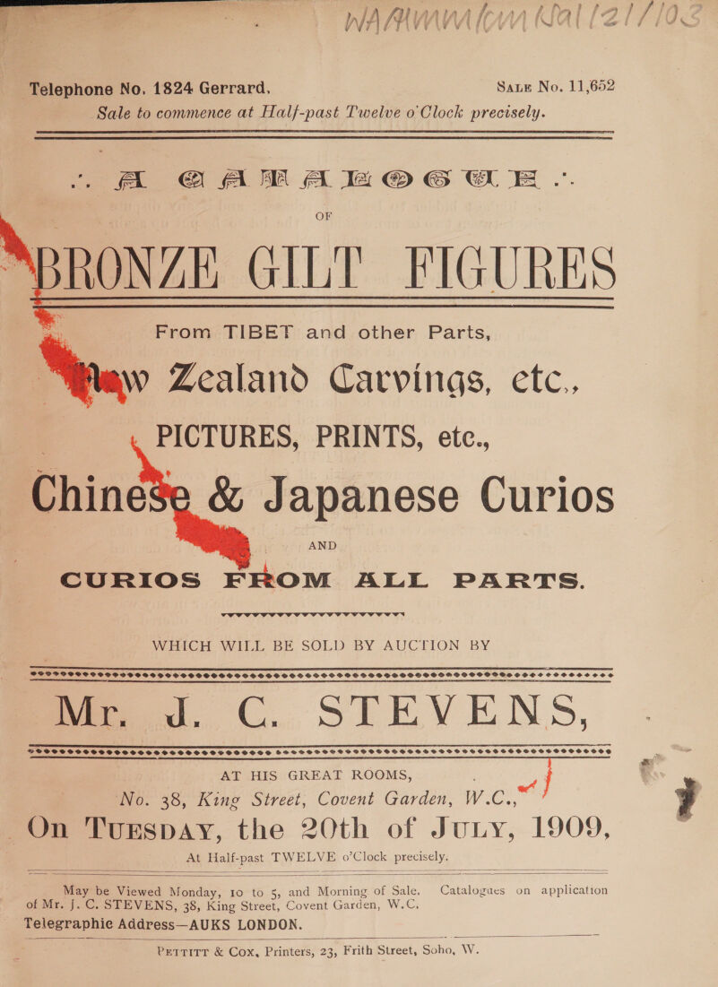  Telephone No, 1824 Gerrard. Sate No. 11,652 Sale to commence at Half-past Twelve o Clock precisely. . A GAMAMOGWE ~ NBRONZE GILT FIGURES From TIBET and other Parts, w Zealand Carvings, etc., PICTURES, PRINTS, etc., _&amp; Japanese Curios    AND CURIOS FROM ALL PARTS.  WiaGH WiLL BE SOLD BY AUCTION -BY ST ET aS EE REE a SS SS PES PEE ELSE TTT a eI ETE NTE ST PE TET TIE TE EATS TE CT TES PE RSIS LLY ESA SS SSE SS EEE OPE OS SEAS, ERSTE A RE TUONO AE SNS ES meow. CC. STEVENS, EP EEL TELE SY LEET ELE LEI SPRSSSTPSMPSFS STOPS SHGSSOHSSSOVSOSSSCSVSSSSSOSSESOSOVOSSOSCS AT HIS GREAT ROOMS, No. 38, King Street, Covent Garden, wie RM EGespay, the 20th of Jury. 1909, At Half- SPR TW ae o’Clock Peay   May be Viewed Monday, 10 to 5, and Morning of Sale, Catalogues on application 4 of Mr. J. C. STEVENS, 38, King Street, Covent Garden, WoC. a aie Address—AUKS LONDON. PeTTITT &amp; Cox, Printers, 23, Frith Street, SSho, W.  