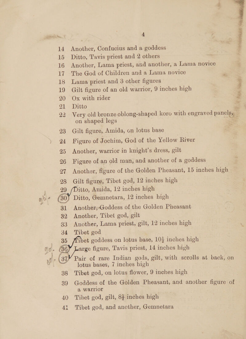  14 Another, Confucius and a goddess 15 Ditto, Tavis priest and 2 others 16 Another, Lama priest, and another, a Lama novice 17 The God of Children and a Lama novice 18 lama priest and 3 other figures &amp; 19 Gilt figure of an old warrior, 9 inches high 20 Ox with rider = 21 Ditto = 22 Very old bronze oblong-shaped koro with engraved panels, on shaped legs Re 23 Gilt figure, Amida, on lotus base 24 Figure of Jochim, God of the Yellow River 25 Another, warrior in knight's dress, gilt 96 Figure of an old man, and another of a goddess 27 Another, figure of the Golden Pheasant, 15 inches high 98 Gilt figure, Tibet god, 12 inches high ¢ »~ &amp; 31 Another;Goddess of the Golden Pheasant 32 Another, Tibet god, gilt 33 Another, Lama priest, gilt, 12 inches high 34 Tibet god ay, i 37) Pair of rare Indian gods, gilt, with scrolls at back, on lotus bases, 7 inches high . 38 Tibet god, on lotus flower, 9 inches high 39 Goddess of the Golden Pheasant, and another figure of a warrior 40 Tibet god, gilt, 8} inches high 1 Tibet god, and ancther, Gemnetara