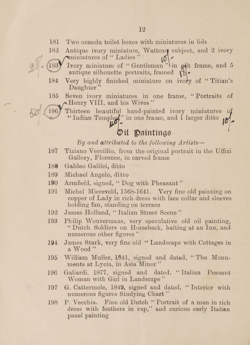 6 181 Two ormolu toilet boxes with miniatures in lids 182 Antique ivory miniature, subject, and 2 ivory fo in galt frame, and 5 antique silhouette portraits, framed \d\ 184 Very highly finished miniature on ivory of “ Titian’s Daughter ” 185 Seven ivory miniatures in one frame, ‘“ Portraits of ae Y Thistes VIII. and his Wives ”’ Thirteen beautiful hand-painted ivory miniatures o il Paintings By and attributed to the following Artists— 187 Tiziano Veceillio, from the original portrait in the Uffizi Gallery, Florence, in carved frame 188 Galileo Galilei, ditto 189 Michael Angelo, ditto 190 Armfield, signed, ‘‘ Dog with Pheasant ”’ 191 Michel Miereveld, 1568-1641. Very fine old painting on copper of Lady in rich dress with lace collar and sleeves holding fan, standing on terrace 192 James Holland, ‘“ Italian Street Scene”’ 193 Philip Wouvermans, very speculative old oil painting, “Dutch Soldiers on Horseback, halting at an Inn, and numerous other figures ’”’ 194 James Stark, very fine old ‘ Landscape with Cottages in a Wood ”’ 195 William Muller, 1841, signed and dated, ‘The Monu- ments at Lycia, in Asia Minor’”’ 196 Galiardi, 1877, signed and dated, ‘Italian Peasant Woman with Girl in Landscape ”’ 197 G. Cattermole, 1849, signed and dated, ‘‘ Interior with numerous figures Studying Chart ”’ 198 P. Vecchia. Fine old Dutch ‘ Portrait of a man in rich dress with feathers in cap,” and curious early Italian panel painting
