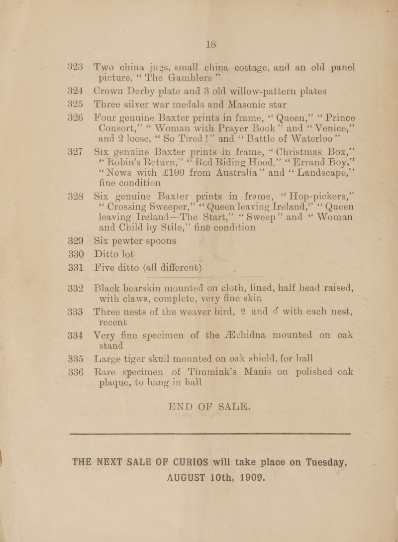 323 O24 325 326 327 329 330 ool . 332 333 O04 335 306 18 Two china jugs, small china cottage, and an old panel picture, “‘ The Gamblers ” Crown Derby plate and 3 old willow-pattern plates Three silver war medals and Masonic star . Tour genuine Baxter prints in frame, ‘‘ Queen,” ‘‘ Prince Consort,” ‘‘ Woman with Prayer Book’”’ and “‘ Venice,” and 2 loose, ‘‘ So Tired} and ‘‘ Battle of Waterloo ’”’ Six genuine Baxter prints in frame, ‘‘ Christmas Box,’ “ Robin’s Return,’ ‘ Red Riding Hood,” “Errand Boy,” ‘““News with £100 from Australia ” and ‘* Landscape,’ fine condition Six genuine Baxter prints in frame, “ Hop-pickers,”’ ‘“‘ Crossing Sweeper,” “ Queen leaving Treland, as “Queen leaving Ireland—The Start,’ “ Sweep” and ‘ Woman and Child by Stile,”’ finé condition Six pewter spoons Ditto lot Five ditto (all different)  Black bearskin mounted on cloth, lined, half head raised, with claws, complete, very fine skin Three nests of the weaver bird, ? and ¢ with each nest, recent Very fine specimen of the Aivchidna mounted on oak stand Large tiger skull mounted on oak shield, for hall Rare specimen of Timmink’s Manis on polished oak plaque, to hang in hall END OF SALE. AUGUST 10th, 1 909.